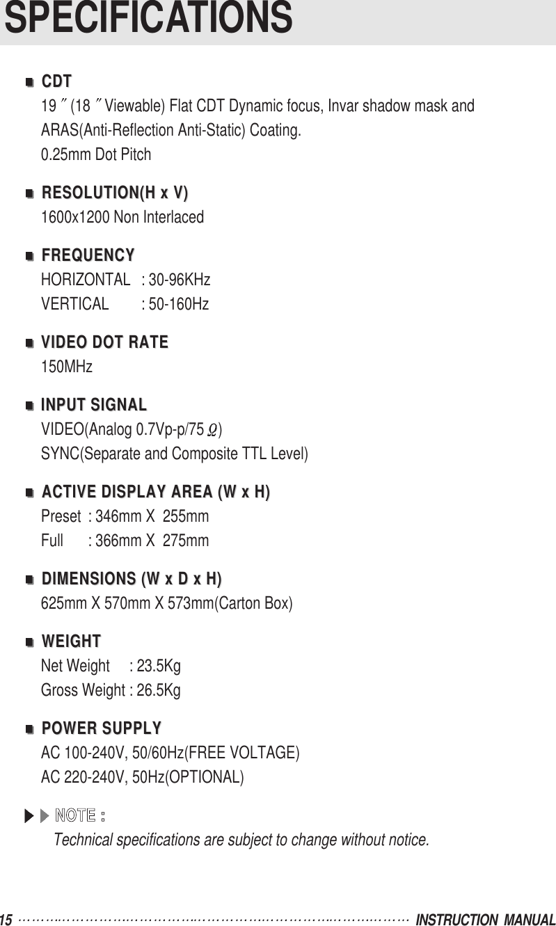 15  INSTRUCTION  MANUALSPECIFICATIONSCDTCDT19 (18 Viewable) Flat CDT Dynamic focus, Invar shadow mask and ARAS(Anti-Reflection Anti-Static) Coating.0.25mm Dot PitchRESOLUTION(H x V)RESOLUTION(H x V)1600x1200 Non InterlacedFREQUENCYFREQUENCYHORIZONTAL : 30-96KHzVERTICAL : 50-160HzVIDEO DOT RATEVIDEO DOT RATE150MHzINPUT SIGNALINPUT SIGNALVIDEO(Analog 0.7Vp-p/75 )SYNC(Separate and Composite TTL Level)ACTIVE DISPLAY AREA (W x H)ACTIVE DISPLAY AREA (W x H)Preset : 346mm X  255mmFull : 366mm X  275mmDIMENSIONS (W x D x H)DIMENSIONS (W x D x H)625mm X 570mm X 573mm(Carton Box)WEIGHTWEIGHTNet Weight     : 23.5KgGross Weight : 26.5KgPOWER SUPPLYPOWER SUPPLYAC 100-240V, 50/60Hz(FREE VOLTAGE)AC 220-240V, 50Hz(OPTIONAL)NNOOTTEE  ::Technical specifications are subject to change without notice.