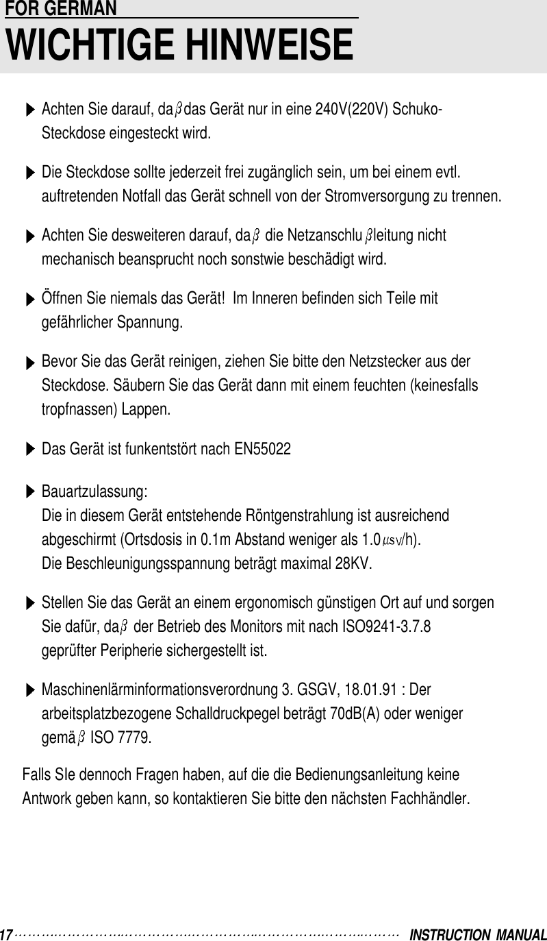 Achten Sie darauf, da das Gerät nur in eine 240V(220V) Schuko-Steckdose eingesteckt wird.Die Steckdose sollte jederzeit frei zugänglich sein, um bei einem evtl.auftretenden Notfall das Gerät schnell von der Stromversorgung zu trennen.Achten Sie desweiteren darauf, da die Netzanschlu leitung nichtmechanisch beansprucht noch sonstwie beschädigt wird.Öffnen Sie niemals das Gerät!  Im Inneren befinden sich Teile mitgefährlicher Spannung.Bevor Sie das Gerät reinigen, ziehen Sie bitte den Netzstecker aus derSteckdose. Säubern Sie das Gerät dann mit einem feuchten (keinesfallstropfnassen) Lappen.Das Gerät ist funkentstört nach EN55022Bauartzulassung:Die in diesem Gerät entstehende Röntgenstrahlung ist ausreichendabgeschirmt (Ortsdosis in 0.1m Abstand weniger als 1.0 /h).Die Beschleunigungsspannung beträgt maximal 28KV.Stellen Sie das Gerät an einem ergonomisch günstigen Ort auf und sorgenSie dafür, da der Betrieb des Monitors mit nach ISO9241-3.7.8geprüfter Peripherie sichergestellt ist.Maschinenlärminformationsverordnung 3. GSGV, 18.01.91 : Derarbeitsplatzbezogene Schalldruckpegel beträgt 70dB(A) oder wenigergemä ISO 7779.Falls SIe dennoch Fragen haben, auf die die Bedienungsanleitung keineAntwork geben kann, so kontaktieren Sie bitte den nächsten Fachhändler.FOR GERMAN                                                     WICHTIGE HINWEISE17 INSTRUCTION  MANUAL