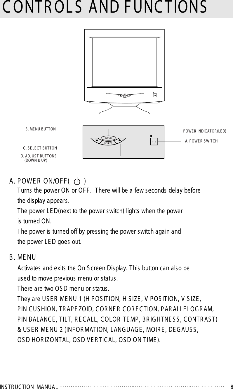 INS TR UC TION  MA NUAL 8A. P OWE R  ON/OF F (        )Turns the power ON or OF F .  There will be a few seconds delay beforethe display appears.The power LE D(next to the power switch) lights when the poweris turned ON.The power is turned off by pres sing the power switch again andthe power LE D goes out.B . ME NUActivates and exits  the On S creen Display. T his button can als o beused to move previous menu or status .There are two OS D menu or status .They are US E R  ME NU 1 (H P OS IT ION, H S IZE , V  P OS IT ION, V S IZE , P IN C US HION, T R AP E ZOID, C OR NE R  C OR E C T ION, P AR ALLE LOG R AM, P IN B ALANC E , TILT , R E C ALL, C OLOR  T E MP , B R IG HT NE S S , C ONT R AS T )&amp; US E R  ME NU 2 (INF OR MAT ION, LANG UAG E , MOIR E , DE GAUS S , OS D HOR IZONT AL, OS D VE R T IC AL, OS D ON TIME ).C ONTR OL S  AND F UNC TIONSB . ME NU B UT T OND. ADJ US T B UT TONS(DOW N &amp; UP )C . S E LE C T  B UT T ONP OWE R  INDIC AT OR (LE D)A. P OW E R  S WITC H