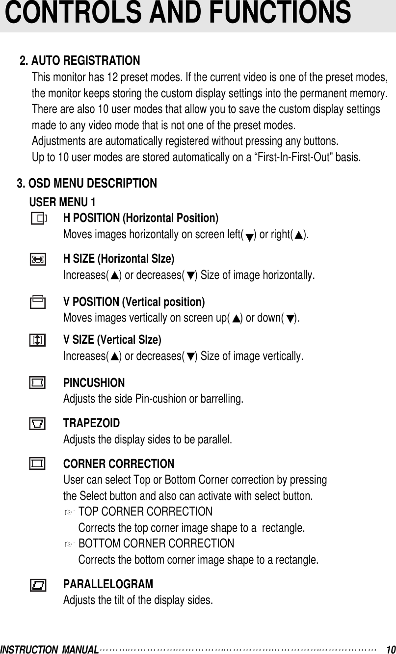 INSTRUCTION  MANUAL 10CONTROLS AND FUNCTIONS2. AUTO REGISTRATIONThis monitor has 12 preset modes. If the current video is one of the preset modes, the monitor keeps storing the custom display settings into the permanent memory.There are also 10 user modes that allow you to save the custom display settings made to any video mode that is not one of the preset modes.Adjustments are automatically registered without pressing any buttons.Up to 10 user modes are stored automatically on a “First-In-First-Out” basis.3. OSD MENU DESCRIPTIONUSER MENU 1H POSITION (Horizontal Position)Moves images horizontally on screen left( ) or right( ).H SIZE (Horizontal SIze)Increases( ) or decreases( ) Size of image horizontally.V POSITION (Vertical position)Moves images vertically on screen up( ) or down( ).V SIZE (Vertical SIze)Increases( ) or decreases( ) Size of image vertically.PINCUSHIONAdjusts the side Pin-cushion or barrelling.TRAPEZOIDAdjusts the display sides to be parallel.CORNER CORRECTIONUser can select Top or Bottom Corner correction by pressingthe Select button and also can activate with select button.TOP CORNER CORRECTIONCorrects the top corner image shape to a  rectangle.BOTTOM CORNER CORRECTIONCorrects the bottom corner image shape to a rectangle.PARALLELOGRAMAdjusts the tilt of the display sides.