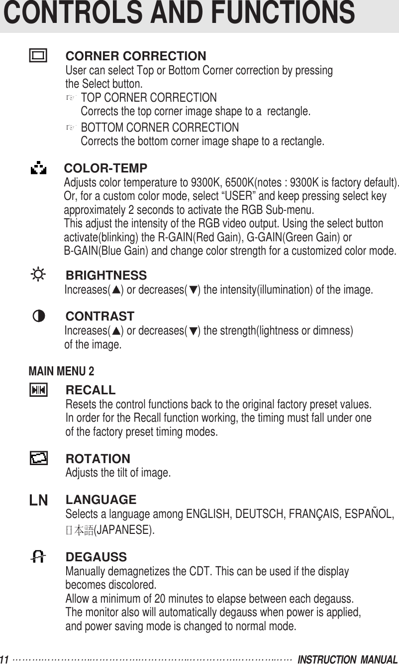 11  INSTRUCTION  MANUALCONTROLS AND FUNCTIONSCORNER CORRECTIONUser can select Top or Bottom Corner correction by pressingthe Select button.TOP CORNER CORRECTIONCorrects the top corner image shape to a  rectangle.BOTTOM CORNER CORRECTIONCorrects the bottom corner image shape to a rectangle.COLOR-TEMPAdjusts color temperature to 9300K, 6500K(notes : 9300K is factory default).Or, for a custom color mode, select “USER” and keep pressing select key approximately 2 seconds to activate the RGB Sub-menu.This adjust the intensity of the RGB video output. Using the select buttonactivate(blinking) the R-GAIN(Red Gain), G-GAIN(Green Gain) or B-GAIN(Blue Gain) and change color strength for a customized color mode.BRIGHTNESSIncreases( ) or decreases( ) the intensity(illumination) of the image.CONTRASTIncreases( ) or decreases( ) the strength(lightness or dimness)of the image.MAIN MENU 2RECALLResets the control functions back to the original factory preset values.In order for the Recall function working, the timing must fall under oneof the factory preset timing modes.ROTATIONAdjusts the tilt of image.LANGUAGESelects a language among ENGLISH, DEUTSCH, FRANÇAIS, ESPAÑOL, (JAPANESE).DEGAUSSManually demagnetizes the CDT. This can be used if the displaybecomes discolored.Allow a minimum of 20 minutes to elapse between each degauss.The monitor also will automatically degauss when power is applied, and power saving mode is changed to normal mode.