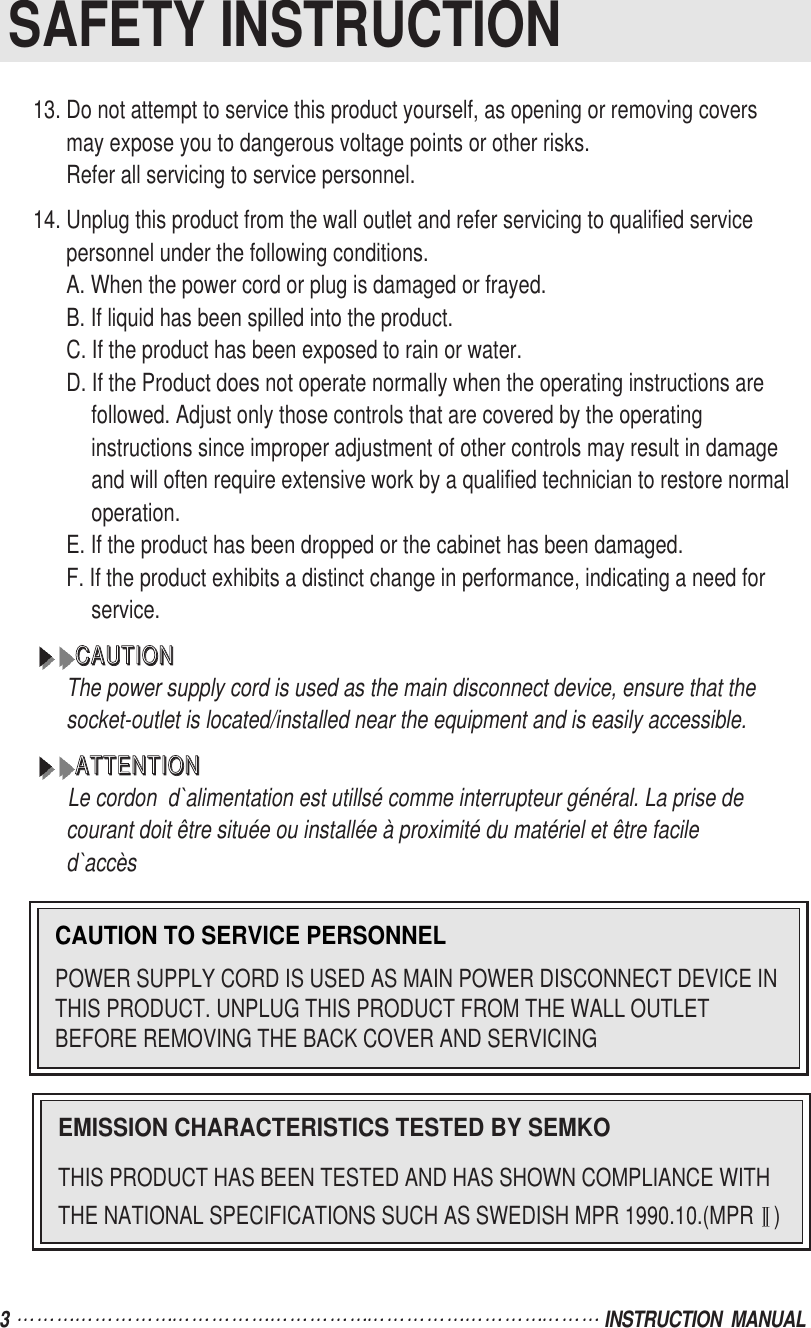3  INSTRUCTION  MANUALSAFETY INSTRUCTIONCAUTION TO SERVICE PERSONNELPOWER SUPPLY CORD IS USED AS MAIN POWER DISCONNECT DEVICE INTHIS PRODUCT. UNPLUG THIS PRODUCT FROM THE WALL OUTLETBEFORE REMOVING THE BACK COVER AND SERVICINGEMISSION CHARACTERISTICS TESTED BY SEMKOTHIS PRODUCT HAS BEEN TESTED AND HAS SHOWN COMPLIANCE WITHTHE NATIONAL SPECIFICATIONS SUCH AS SWEDISH MPR 1990.10.(MPR )13. Do not attempt to service this product yourself, as opening or removing coversmay expose you to dangerous voltage points or other risks.Refer all servicing to service personnel.14. Unplug this product from the wall outlet and refer servicing to qualified servicepersonnel under the following conditions.A. When the power cord or plug is damaged or frayed.B. If liquid has been spilled into the product.C. If the product has been exposed to rain or water.D. If the Product does not operate normally when the operating instructions arefollowed. Adjust only those controls that are covered by the operatinginstructions since improper adjustment of other controls may result in damageand will often require extensive work by a qualified technician to restore normaloperation.E. If the product has been dropped or the cabinet has been damaged.F. If the product exhibits a distinct change in performance, indicating a need forservice.CCCCAAAAUUUUTTTTIIIIOOOONNNNThe power supply cord is used as the main disconnect device, ensure that thesocket-outlet is located/installed near the equipment and is easily accessible.AAAATTTTTTTTEEEENNNNTTTTIIIIOOOONNNNLe cordon  d`alimentation est utillsé comme interrupteur général. La prise decourant doit être située ou installée à proximité du matériel et être faciled`accès