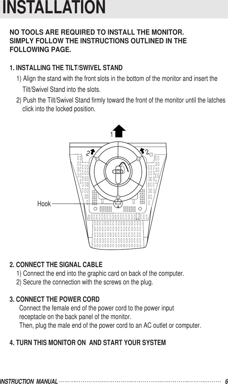 NO TOOLS ARE REQUIRED TO INSTALL THE MONITOR.SIMPLY FOLLOW THE INSTRUCTIONS OUTLINED IN THE FOLLOWING PAGE.1. INSTALLING THE TILT/SWIVEL STAND1) Align the stand with the front slots in the bottom of the monitor and insert theTilt/Swivel Stand into the slots.2) Push the Tilt/Swivel Stand firmly toward the front of the monitor until the latchesclick into the locked position.2. CONNECT THE SIGNAL CABLE1) Connect the end into the graphic card on back of the computer.2) Secure the connection with the screws on the plug.3. CONNECT THE POWER CORDConnect the female end of the power cord to the power inputreceptacle on the back panel of the monitor.Then, plug the male end of the power cord to an AC outlet or computer.4. TURN THIS MONITOR ON  AND START YOUR SYSTEMINSTRUCTION  MANUAL 6INSTALLATIONHook122