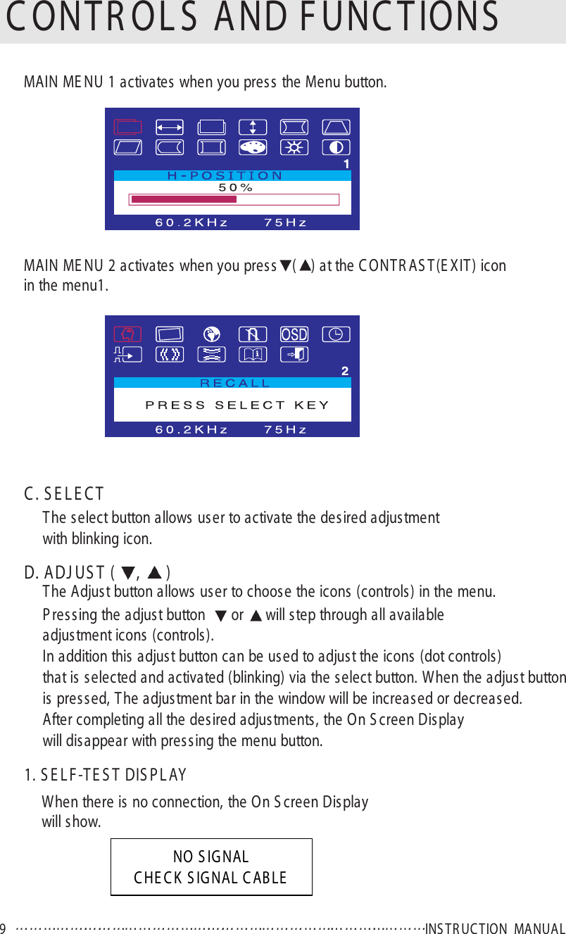 9   INS T R UC T ION  MANUA LC ONTR OL S  AND F UNC TIONSC . S E L E C TThe select button allows user to activate the desired adjus tmentwith blinking icon.D. A DJ US T  ( ,  )The Adjust button allows us er to choose the icons (controls) in the menu.P ressing the adjust button   or  will step through all availableadjustment icons (controls ).In addition this adjust button can be used to adjust the icons (dot controls)that is s elected and activated (blinking) via the s elect button. When the adjust buttonis pres s ed, T he adjustment bar in the window will be increased or decreased.After completing all the desired adjustments, the On S creen Displaywill dis appear with pres sing the menu button.1. S E L F -TE S T DIS P L AYWhen there is no connection, the On S creen Displaywill show.MAIN ME NU 1 activates when you press the Menu button.MAIN ME NU 2 activates when you press () at the C ONT R AS T(E XIT) icon in the menu1.NO S IG NALC HE C K  S IG NAL C AB LE