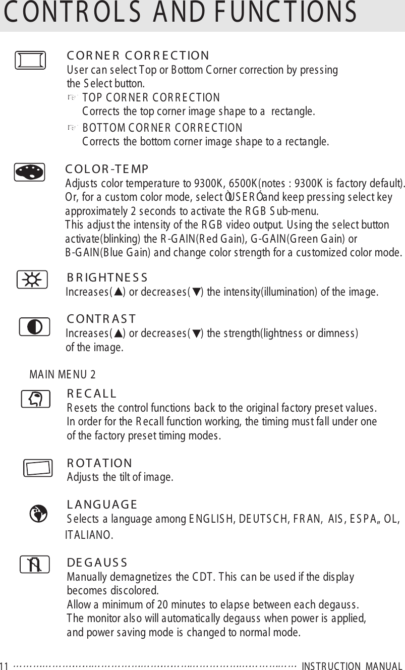 11  INS TR UC TION  MANUALC ONTR OL S  AND FUNC TIONSC OR NE R  C OR R E C TIONUser can select Top or B ottom C orner correction by pressingthe S elect button.TOP C OR NE R  C OR R E C TIONC orrects the top corner image shape to a  rectangle.BOTTOM C OR NE R  C OR R E C TIONC orrects the bottom corner image shape to a rectangle.C OL OR -TE MPAdjusts color temperature to 9300K, 6500K (notes : 9300K is factory default).Or, for a custom color mode, select ÒUS E R Ó and keep pressing select key approximately 2 seconds to activate the R G B  S ub-menu.This adjust the intensity of the R G B  video output. Using the select buttonactivate(blinking) the R -G AIN(R ed G ain), G -GAIN(G reen G ain) or B-G AIN(Blue G ain) and change color strength for a customized color mode.B R IG HT NE S SIncreases( ) or decreases( ) the intensity(illumination) of the image.C ONTR AS TIncreases( ) or decreases( ) the strength(lightness or dimness)of the image.MAIN ME NU 2R E C A L LR esets the control functions back to the original factory preset values.In order for the R ecall function working, the timing must fall under oneof the factory preset timing modes.R OTATIONAdjusts the tilt of image.L A NG UA G ES elects a language among E NG LIS H, DE UT S C H, F R AN‚ AIS , E S PA„ OL, ITALIANO.DE G A US SManually demagnetizes the C DT. This can be used if the displaybecomes discolored.Allow a minimum of 20 minutes to elapse between each degauss.The monitor also will automatically degauss when power is applied, and power saving mode is changed to normal mode.