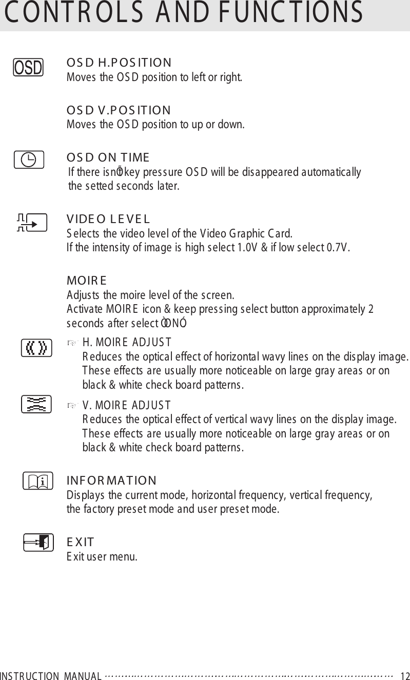 OS D H.P OS ITIONMoves the OS D position to left or right.OS D V.P OS ITIONMoves the OS D position to up or down.OS D ON TIMEIf there isnÕt key pressure OS D will be disappeared automatically the setted seconds later.VIDE O L E VE LS elects the video level of the Video G raphic C ard.If the intensity of image is high select 1.0V &amp; if low select 0.7V.MOIR EAdjusts the moire level of the screen.Activate MOIR E  icon &amp; keep pressing select button approximately 2seconds after select ÒONÓ.H. MOIR E  ADJ US TR educes the optical effect of horizontal wavy lines on the display image.These effects are usually more noticeable on large gray areas or on black &amp; white check board patterns.V. MOIR E  ADJ US TR educes the optical effect of vertical wavy lines on the display image. These effects are usually more noticeable on large gray areas or on black &amp; white check board patterns.INFOR MATIONDisplays the current mode, horizontal frequency, vertical frequency,the factory preset mode and user preset mode.E XITE xit user menu.INS TR UC T ION  MANUAL 12C ONTR OL S  AND FUNC TIONS