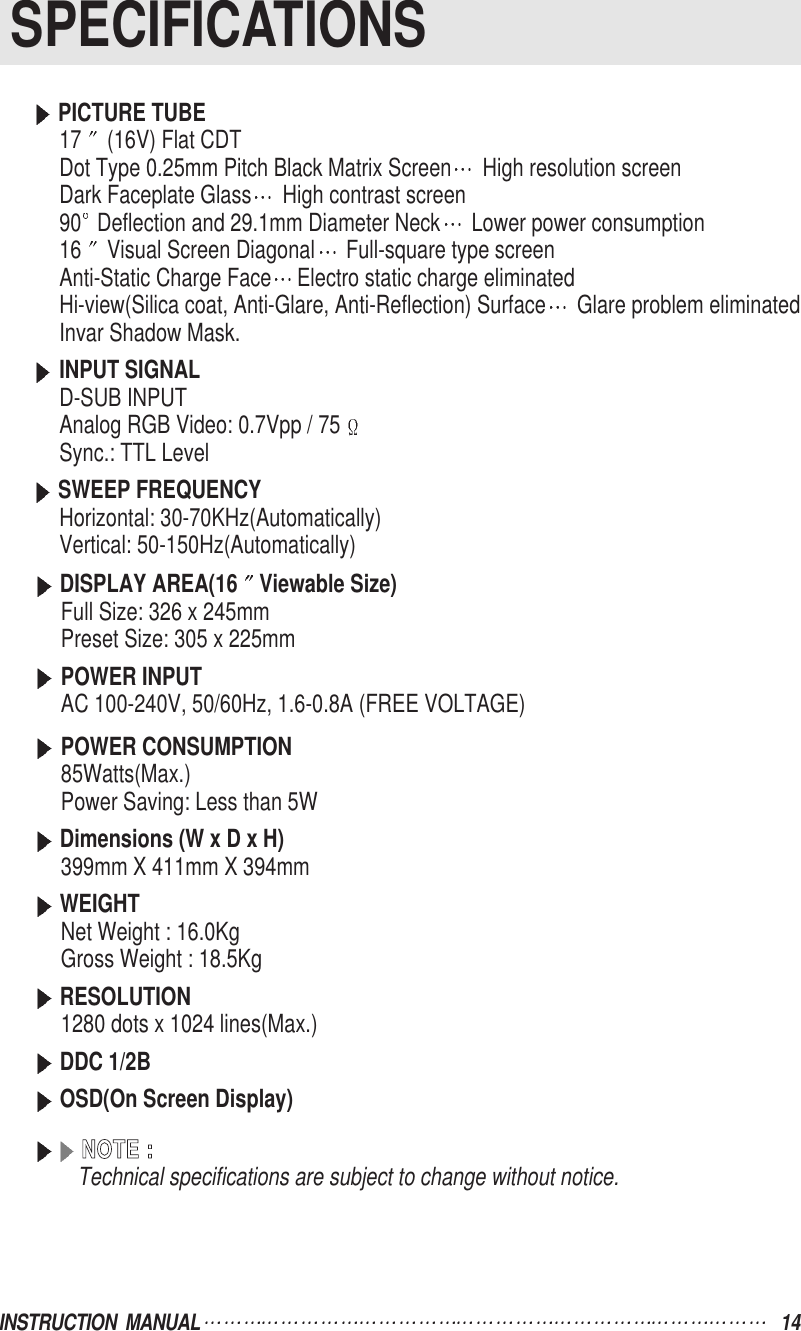 SPECIFICATIONSINSTRUCTION  MANUAL 14PICTURE TUBE17 (16V) Flat CDTDot Type 0.25mm Pitch Black Matrix Screen High resolution screenDark Faceplate Glass High contrast screen90 Deflection and 29.1mm Diameter Neck Lower power consumption16 Visual Screen Diagonal Full-square type screenAnti-Static Charge Face Electro static charge eliminatedHi-view(Silica coat, Anti-Glare, Anti-Reflection) Surface Glare problem eliminatedInvar Shadow Mask.INPUT SIGNALD-SUB INPUTAnalog RGB Video: 0.7Vpp / 75Sync.: TTL LevelSWEEP FREQUENCYHorizontal: 30-70KHz(Automatically)Vertical: 50-150Hz(Automatically)DISPLAY AREA(16 Viewable Size)Full Size: 326 x 245mmPreset Size: 305 x 225mmPOWER INPUTAC 100-240V, 50/60Hz, 1.6-0.8A (FREE VOLTAGE)POWER CONSUMPTION85Watts(Max.)Power Saving: Less than 5WDimensions (W x D x H)399mm X 411mm X 394mmWEIGHTNet Weight : 16.0Kg   Gross Weight : 18.5KgRESOLUTION1280 dots x 1024 lines(Max.)DDC 1/2BOSD(On Screen Display)NNOOTTEE  ::Technical specifications are subject to change without notice.