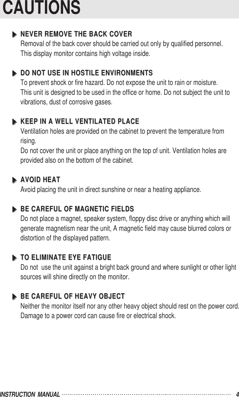 INSTRUCTION  MANUAL  4CAUTIONSNEVER REMOVE THE BACK COVERNEVER REMOVE THE BACK COVERRemoval of the back cover should be carried out only by qualified personnel.This display monitor contains high voltage inside.DO NOT USE IN HOSTILE ENVIRONMENTSDO NOT USE IN HOSTILE ENVIRONMENTSTo prevent shock or fire hazard. Do not expose the unit to rain or moisture.This unit is designed to be used in the office or home. Do not subject the unit tovibrations, dust of corrosive gases.KEEP IN A WELL VENTILATED PLACEKEEP IN A WELL VENTILATED PLACEVentilation holes are provided on the cabinet to prevent the temperature fromrising.Do not cover the unit or place anything on the top of unit. Ventilation holes areprovided also on the bottom of the cabinet.AVOID HEATAVOID HEATAvoid placing the unit in direct sunshine or near a heating appliance.BE CAREFUL OF MAGNETIC FIELDSBE CAREFUL OF MAGNETIC FIELDSDo not place a magnet, speaker system, floppy disc drive or anything which willgenerate magnetism near the unit, A magnetic field may cause blurred colors ordistortion of the displayed pattern.TO ELIMINATE EYE FATIGUETO ELIMINATE EYE FATIGUEDo not  use the unit against a bright back ground and where sunlight or other lightsources will shine directly on the monitor.BE CAREFUL OF HEAVY OBJECTBE CAREFUL OF HEAVY OBJECTNeither the monitor itself nor any other heavy object should rest on the power cord.Damage to a power cord can cause fire or electrical shock.