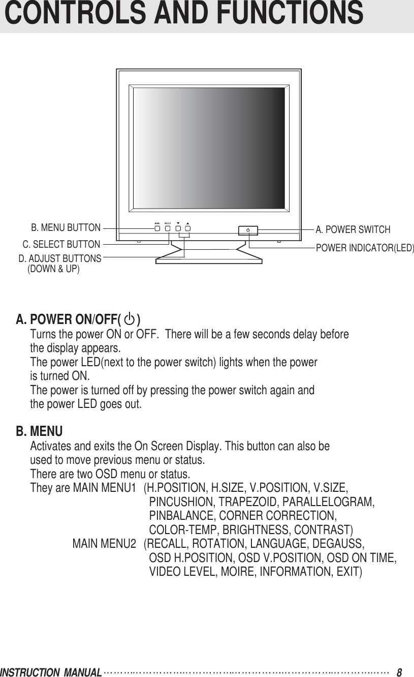 INSTRUCTION  MANUAL 8A. POWER ON/OFF(     )Turns the power ON or OFF.  There will be a few seconds delay beforethe display appears.The power LED(next to the power switch) lights when the poweris turned ON.The power is turned off by pressing the power switch again andthe power LED goes out.B. MENUActivates and exits the On Screen Display. This button can also beused to move previous menu or status.There are two OSD menu or status.They are MAIN MENU1 (H.POSITION, H.SIZE, V.POSITION, V.SIZE,PINCUSHION, TRAPEZOID, PARALLELOGRAM,PINBALANCE, CORNER CORRECTION, COLOR-TEMP, BRIGHTNESS, CONTRAST) MAIN MENU2 (RECALL, ROTATION, LANGUAGE, DEGAUSS,OSD H.POSITION, OSD V.POSITION, OSD ON TIME,VIDEO LEVEL, MOIRE, INFORMATION, EXIT)CONTROLS AND FUNCTIONSB. MENU BUTTOND. ADJUST BUTTONS(DOWN &amp; UP)C. SELECT BUTTON POWER INDICATOR(LED)A. POWER SWITCH