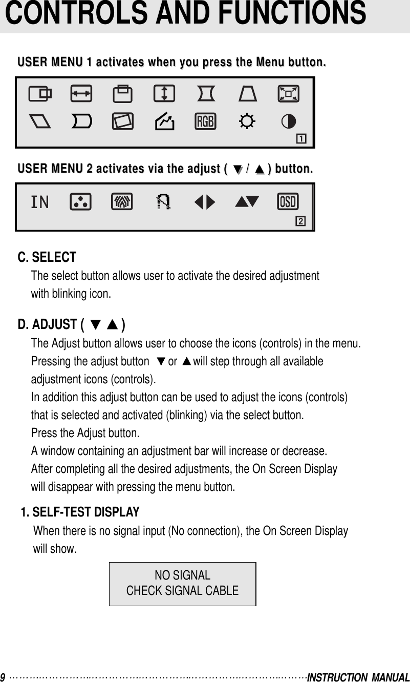 9  INSTRUCTION  MANUALCONTROLS AND FUNCTIONSC. SELECTThe select button allows user to activate the desired adjustmentwith blinking icon.D. ADJUST ( )The Adjust button allows user to choose the icons (controls) in the menu.Pressing the adjust button   or  will step through all availableadjustment icons (controls).In addition this adjust button can be used to adjust the icons (controls)that is selected and activated (blinking) via the select button.Press the Adjust button.A window containing an adjustment bar will increase or decrease.After completing all the desired adjustments, the On Screen Displaywill disappear with pressing the menu button.1. SELF-TEST DISPLAYWhen there is no signal input (No connection), the On Screen Displaywill show.USER MENU 1 activates when you press the Menu button.USER MENU 1 activates when you press the Menu button.USER MENU 2 activates via the adjust ( USER MENU 2 activates via the adjust (  / /  ) button.) button.NO SIGNALCHECK SIGNAL CABLE