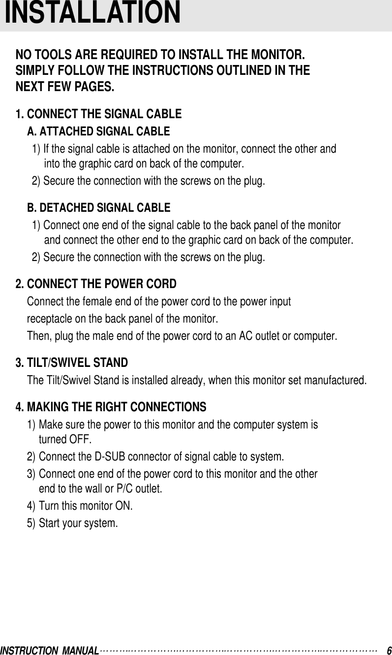 INSTRUCTION  MANUAL 6INSTALLATIONNO TOOLS ARE REQUIRED TO INSTALL THE MONITOR.SIMPLY FOLLOW THE INSTRUCTIONS OUTLINED IN THE NEXT FEW PAGES.1. CONNECT THE SIGNAL CABLEA. ATTACHED SIGNAL CABLE1) If the signal cable is attached on the monitor, connect the other andinto the graphic card on back of the computer.2) Secure the connection with the screws on the plug.B. DETACHED SIGNAL CABLE1) Connect one end of the signal cable to the back panel of the monitorand connect the other end to the graphic card on back of the computer.2) Secure the connection with the screws on the plug.2. CONNECT THE POWER CORDConnect the female end of the power cord to the power inputreceptacle on the back panel of the monitor.Then, plug the male end of the power cord to an AC outlet or computer.3. TILT/SWIVEL STANDThe Tilt/Swivel Stand is installed already, when this monitor set manufactured.4. MAKING THE RIGHT CONNECTIONS1) Make sure the power to this monitor and the computer system isturned OFF.2) Connect the D-SUB connector of signal cable to system.3) Connect one end of the power cord to this monitor and the otherend to the wall or P/C outlet.4) Turn this monitor ON.5) Start your system.