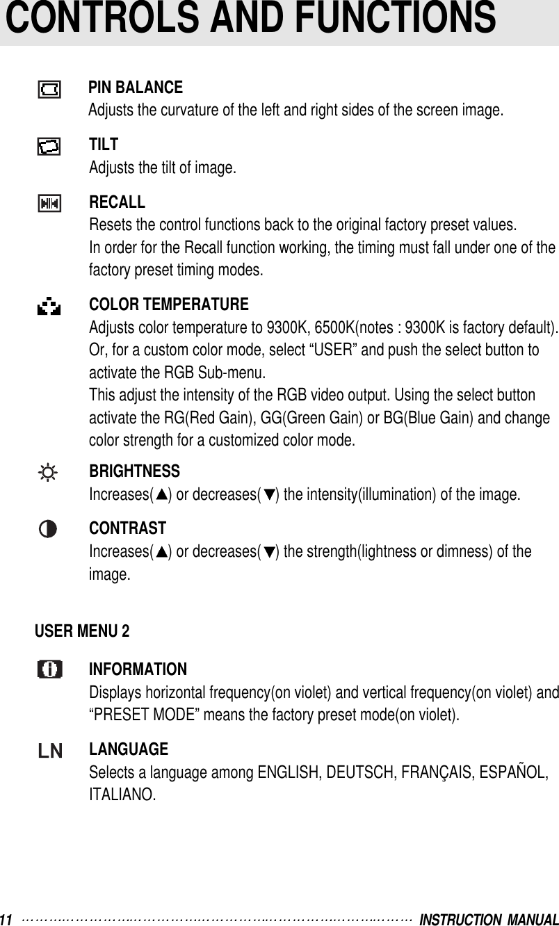 11   INSTRUCTION  MANUALCONTROLS AND FUNCTIONSPIN BALANCEAdjusts the curvature of the left and right sides of the screen image.TILTAdjusts the tilt of image.RECALLResets the control functions back to the original factory preset values.In order for the Recall function working, the timing must fall under one of thefactory preset timing modes.COLOR TEMPERATUREAdjusts color temperature to 9300K, 6500K(notes : 9300K is factory default).Or, for a custom color mode, select “USER” and push the select button to activate the RGB Sub-menu.This adjust the intensity of the RGB video output. Using the select buttonactivate the RG(Red Gain), GG(Green Gain) or BG(Blue Gain) and changecolor strength for a customized color mode.BRIGHTNESSIncreases( ) or decreases( ) the intensity(illumination) of the image.CONTRASTIncreases( ) or decreases( ) the strength(lightness or dimness) of theimage.USER MENU 2INFORMATIONDisplays horizontal frequency(on violet) and vertical frequency(on violet) and “PRESET MODE” means the factory preset mode(on violet).LANGUAGESelects a language among ENGLISH, DEUTSCH, FRANÇAIS, ESPAÑOL,ITALIANO.