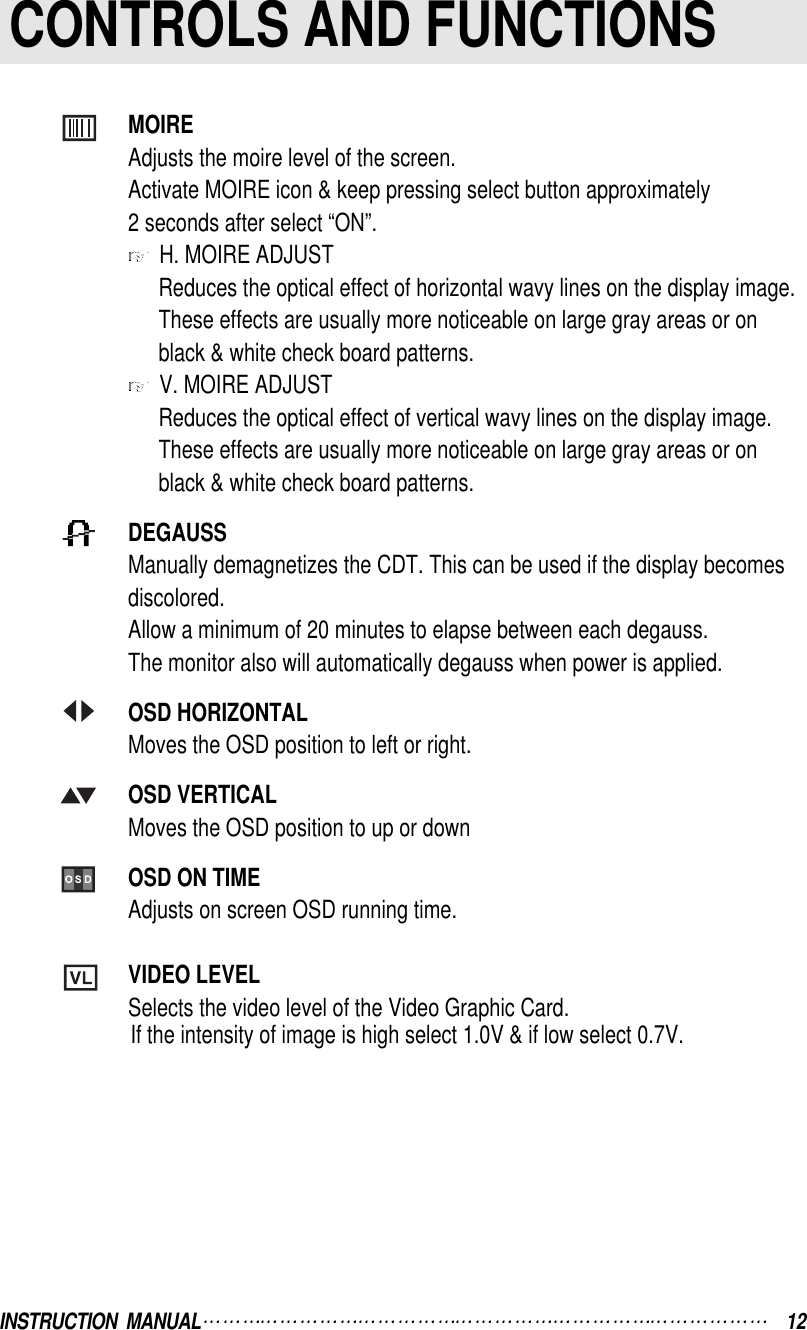 INSTRUCTION  MANUAL 12CONTROLS AND FUNCTIONSMOIREAdjusts the moire level of the screen.Activate MOIRE icon &amp; keep pressing select button approximately2 seconds after select “ON”.H. MOIRE ADJUSTReduces the optical effect of horizontal wavy lines on the display image. These effects are usually more noticeable on large gray areas or onblack &amp; white check board patterns.V. MOIRE ADJUSTReduces the optical effect of vertical wavy lines on the display image. These effects are usually more noticeable on large gray areas or on black &amp; white check board patterns.DEGAUSSManually demagnetizes the CDT. This can be used if the display becomes discolored.Allow a minimum of 20 minutes to elapse between each degauss.The monitor also will automatically degauss when power is applied.OSD HORIZONTALMoves the OSD position to left or right.OSD VERTICALMoves the OSD position to up or downOSD ON TIMEAdjusts on screen OSD running time.VIDEO LEVELSelects the video level of the Video Graphic Card.If the intensity of image is high select 1.0V &amp; if low select 0.7V.