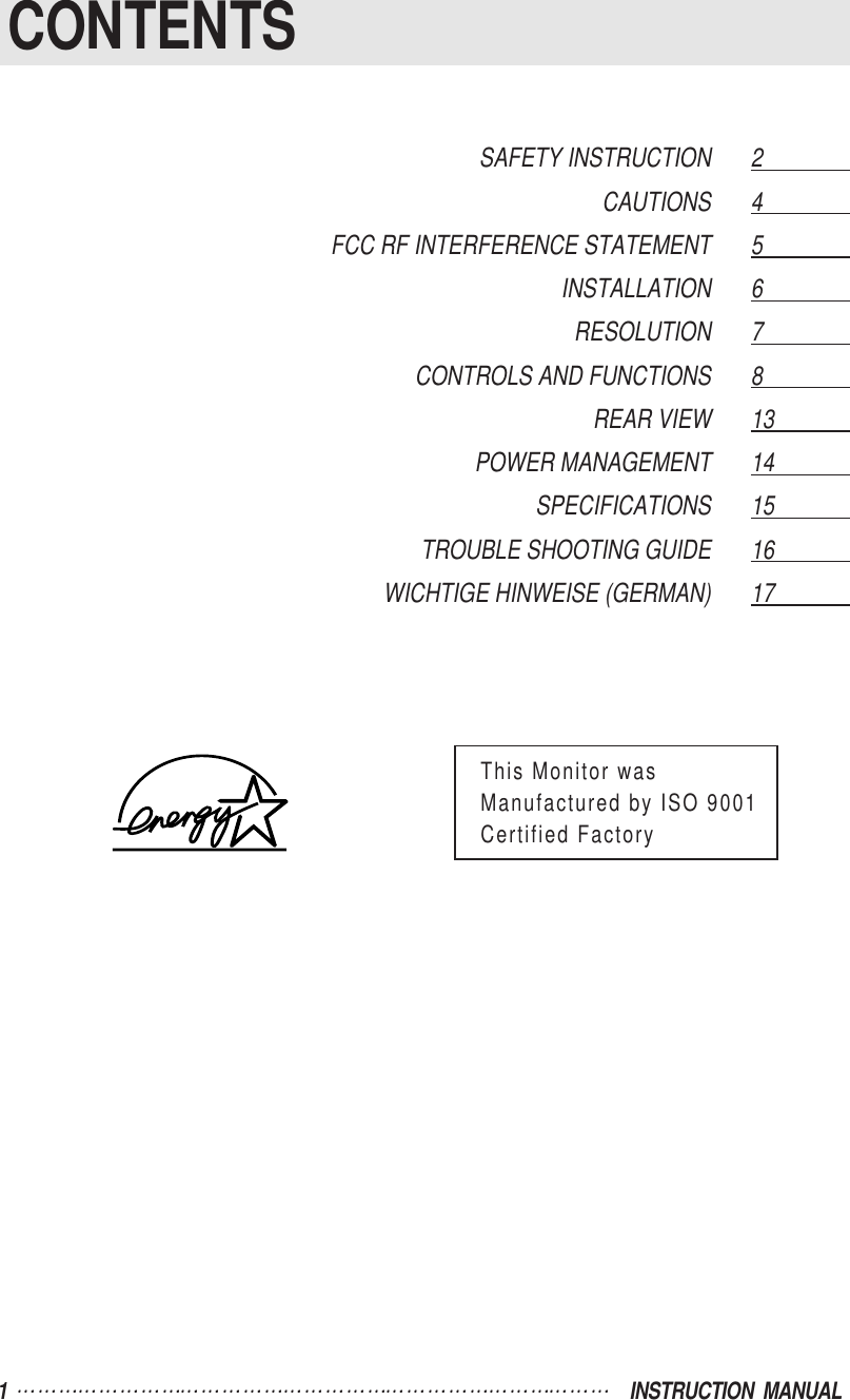 1  INSTRUCTION  MANUALCONTENTSSAFETY INSTRUCTION 2                  CAUTIONS 4                  FCC RF INTERFERENCE STATEMENT 5                  INSTALLATION 6                  RESOLUTION 7                  CONTROLS AND FUNCTIONS 8                  REAR VIEW 13                POWER MANAGEMENT 14                SPECIFICATIONS 15                TROUBLE SHOOTING GUIDE 16              WICHTIGE HINWEISE (GERMAN) 17                This Monitor wasManufactured by ISO 9001Certified Factory