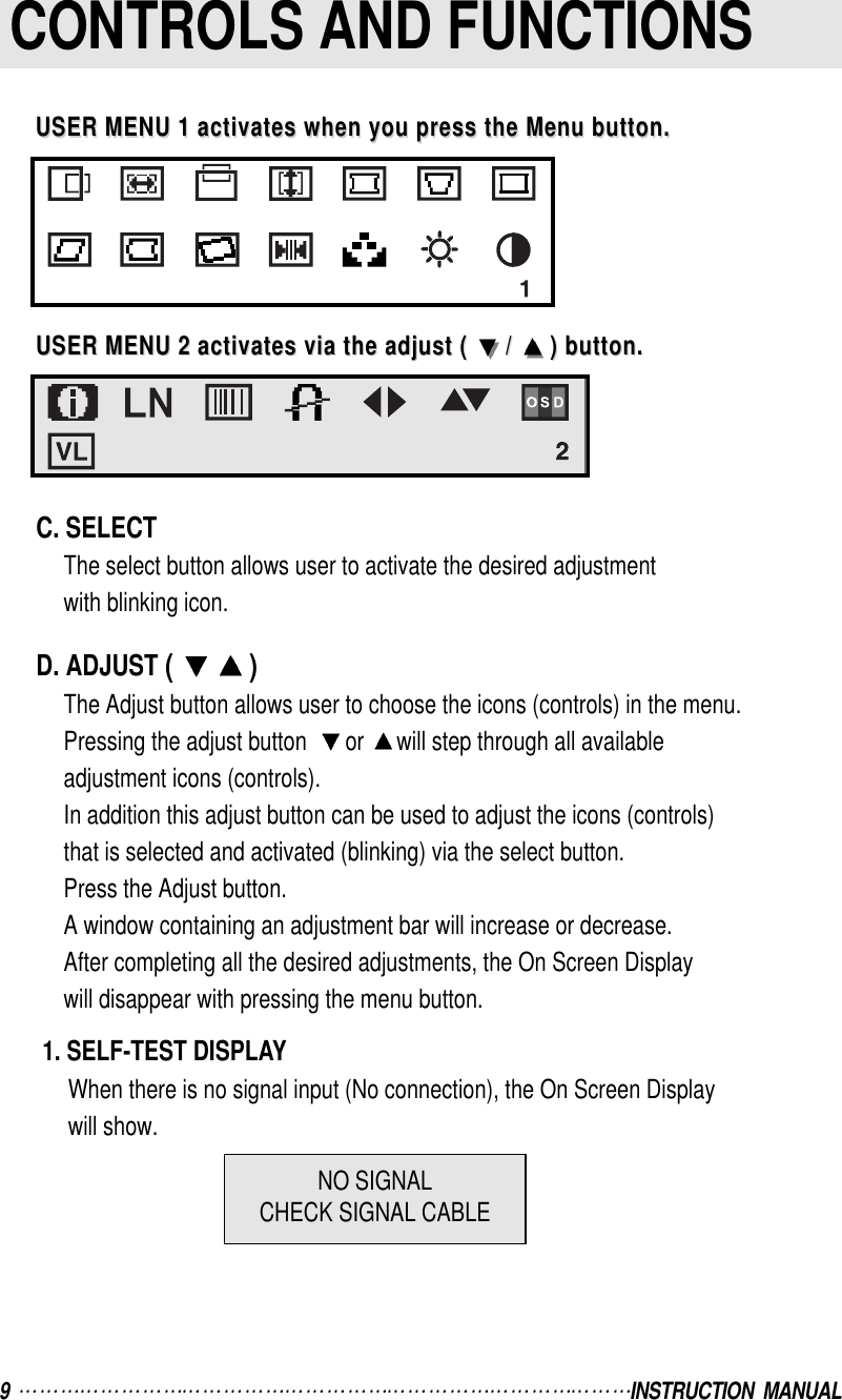 9  INSTRUCTION  MANUALCONTROLS AND FUNCTIONSC. SELECTThe select button allows user to activate the desired adjustmentwith blinking icon.D. ADJUST ( )The Adjust button allows user to choose the icons (controls) in the menu.Pressing the adjust button   or  will step through all availableadjustment icons (controls).In addition this adjust button can be used to adjust the icons (controls)that is selected and activated (blinking) via the select button.Press the Adjust button.A window containing an adjustment bar will increase or decrease.After completing all the desired adjustments, the On Screen Displaywill disappear with pressing the menu button.1. SELF-TEST DISPLAYWhen there is no signal input (No connection), the On Screen Displaywill show.USER MENU 1 activates when you press the Menu button.USER MENU 1 activates when you press the Menu button.USER MENU 2 activates via the adjust ( USER MENU 2 activates via the adjust (  / /  ) button.) button.NO SIGNALCHECK SIGNAL CABLE