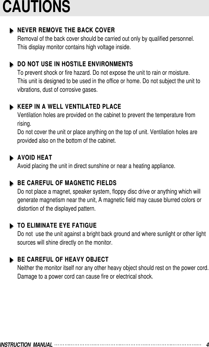 INSTRUCTION  MANUAL  4CAUTIONSNEVER REMOVE THE BACK COVERNEVER REMOVE THE BACK COVERRemoval of the back cover should be carried out only by qualified personnel.This display monitor contains high voltage inside.DO NOT USE IN HOSTILE ENVIRONMENTSDO NOT USE IN HOSTILE ENVIRONMENTSTo prevent shock or fire hazard. Do not expose the unit to rain or moisture.This unit is designed to be used in the office or home. Do not subject the unit tovibrations, dust of corrosive gases.KEEP IN A WELL VENTILATED PLACEKEEP IN A WELL VENTILATED PLACEVentilation holes are provided on the cabinet to prevent the temperature fromrising.Do not cover the unit or place anything on the top of unit. Ventilation holes areprovided also on the bottom of the cabinet.AVOID HEATAVOID HEATAvoid placing the unit in direct sunshine or near a heating appliance.BE CAREFUL OF MAGNETIC FIELDSBE CAREFUL OF MAGNETIC FIELDSDo not place a magnet, speaker system, floppy disc drive or anything which willgenerate magnetism near the unit, A magnetic field may cause blurred colors ordistortion of the displayed pattern.TO ELIMINATE EYE FATIGUETO ELIMINATE EYE FATIGUEDo not  use the unit against a bright back ground and where sunlight or other lightsources will shine directly on the monitor.BE CAREFUL OF HEAVY OBJECTBE CAREFUL OF HEAVY OBJECTNeither the monitor itself nor any other heavy object should rest on the power cord.Damage to a power cord can cause fire or electrical shock.