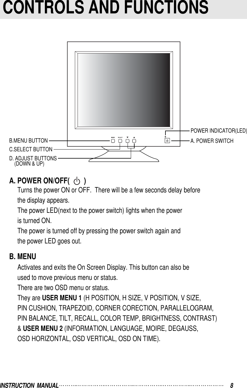 INSTRUCTION  MANUAL 8A. POWER ON/OFF(        )Turns the power ON or OFF.  There will be a few seconds delay beforethe display appears.The power LED(next to the power switch) lights when the poweris turned ON.The power is turned off by pressing the power switch again andthe power LED goes out.B. MENUActivates and exits the On Screen Display. This button can also beused to move previous menu or status.There are two OSD menu or status.They are USER MENU 1 (H POSITION, H SIZE, V POSITION, V SIZE, PIN CUSHION, TRAPEZOID, CORNER CORECTION, PARALLELOGRAM, PIN BALANCE, TILT, RECALL, COLOR TEMP, BRIGHTNESS, CONTRAST)&amp; USER MENU 2 (INFORMATION, LANGUAGE, MOIRE, DEGAUSS, OSD HORIZONTAL, OSD VERTICAL, OSD ON TIME).CONTROLS AND FUNCTIONSB.MENU BUTTONPOWER INDICATOR(LED)A. POWER SWITCHD. ADJUST BUTTONS(DOWN &amp; UP)C.SELECT BUTTON