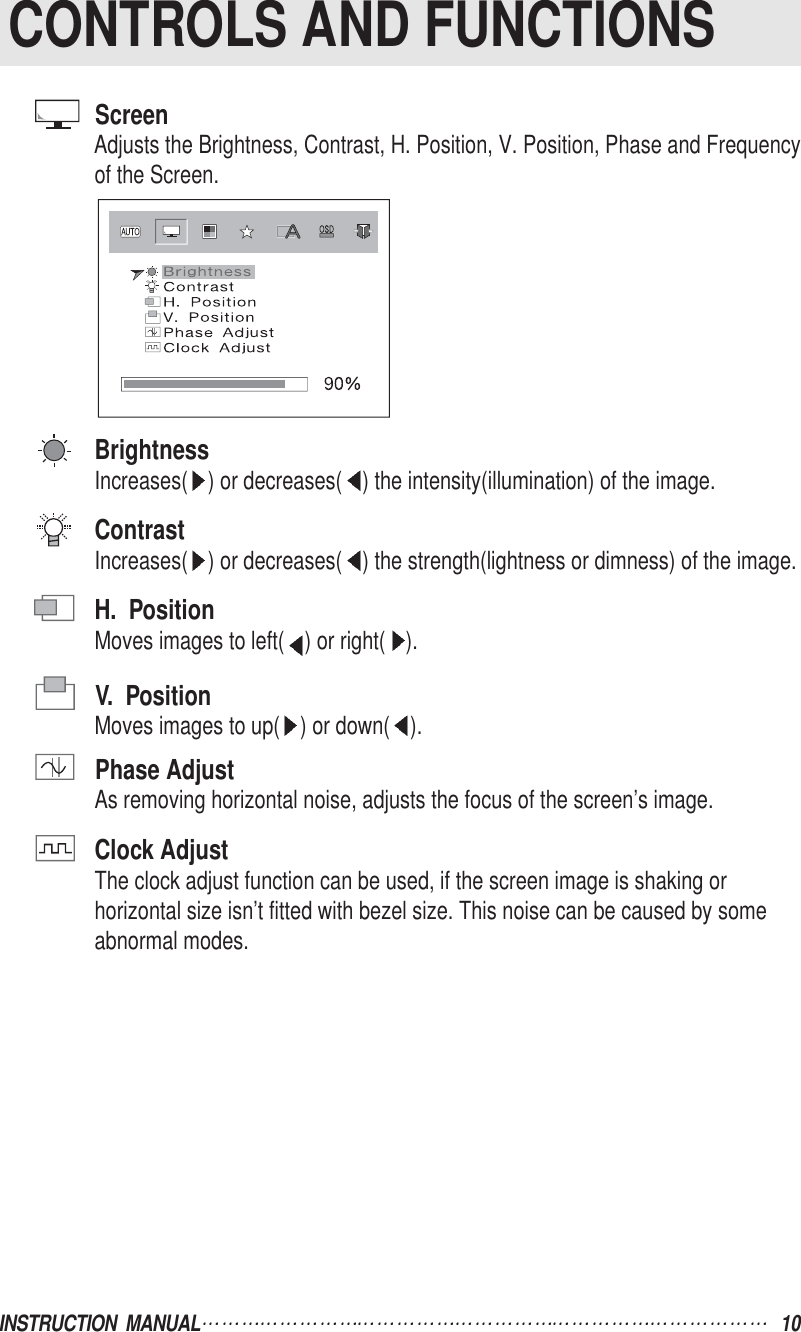ScreenAdjusts the Brightness, Contrast, H. Position, V. Position, Phase and Frequencyof the Screen.BrightnessIncreases( ) or decreases( ) the intensity(illumination) of the image.ContrastIncreases( ) or decreases( ) the strength(lightness or dimness) of the image.H.  PositionMoves images to left( ) or right( ).V.  PositionMoves images to up( ) or down( ).Phase AdjustAs removing horizontal noise, adjusts the focus of the screen’s image.Clock AdjustThe clock adjust function can be used, if the screen image is shaking orhorizontal size isn’t fitted with bezel size. This noise can be caused by someabnormal modes.INSTRUCTION  MANUAL 10CONTROLS AND FUNCTIONS