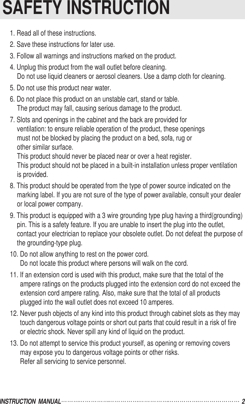 INSTRUCTION  MANUAL 2SAFETY INSTRUCTION1. Read all of these instructions.2. Save these instructions for later use.3. Follow all warnings and instructions marked on the product.4. Unplug this product from the wall outlet before cleaning.Do not use liquid cleaners or aerosol cleaners. Use a damp cloth for cleaning.5. Do not use this product near water.6. Do not place this product on an unstable cart, stand or table.The product may fall, causing serious damage to the product.7. Slots and openings in the cabinet and the back are provided forventilation: to ensure reliable operation of the product, these openingsmust not be blocked by placing the product on a bed, sofa, rug or other similar surface. This product should never be placed near or over a heat register.This product should not be placed in a built-in installation unless proper ventilationis provided.8. This product should be operated from the type of power source indicated on themarking label. If you are not sure of the type of power available, consult your dealeror local power company.9. This product is equipped with a 3 wire grounding type plug having a third(grounding)pin. This is a safety feature. If you are unable to insert the plug into the outlet,contact your electrician to replace your obsolete outlet. Do not defeat the purpose ofthe grounding-type plug.10. Do not allow anything to rest on the power cord.Do not locate this product where persons will walk on the cord.11. If an extension cord is used with this product, make sure that the total of theampere ratings on the products plugged into the extension cord do not exceed theextension cord ampere rating. Also, make sure that the total of all productsplugged into the wall outlet does not exceed 10 amperes.12. Never push objects of any kind into this product through cabinet slots as they maytouch dangerous voltage points or short out parts that could result in a risk of fireor electric shock. Never spill any kind of liquid on the product.13. Do not attempt to service this product yourself, as opening or removing coversmay expose you to dangerous voltage points or other risks.Refer all servicing to service personnel.