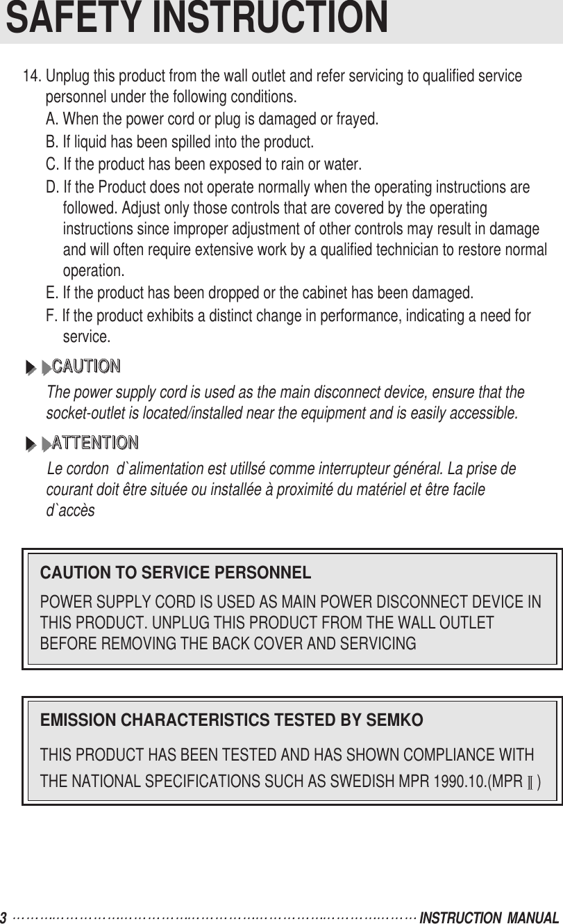 3  INSTRUCTION  MANUALSAFETY INSTRUCTION14. Unplug this product from the wall outlet and refer servicing to qualified servicepersonnel under the following conditions.A. When the power cord or plug is damaged or frayed.B. If liquid has been spilled into the product.C. If the product has been exposed to rain or water.D. If the Product does not operate normally when the operating instructions arefollowed. Adjust only those controls that are covered by the operatinginstructions since improper adjustment of other controls may result in damageand will often require extensive work by a qualified technician to restore normaloperation.E. If the product has been dropped or the cabinet has been damaged.F. If the product exhibits a distinct change in performance, indicating a need forservice.CCCCAAAAUUUUTTTTIIIIOOOONNNNThe power supply cord is used as the main disconnect device, ensure that thesocket-outlet is located/installed near the equipment and is easily accessible.AAAATTTTTTTTEEEENNNNTTTTIIIIOOOONNNNLe cordon  d`alimentation est utillsé comme interrupteur général. La prise decourant doit être située ou installée à proximité du matériel et être faciled`accèsCAUTION TO SERVICE PERSONNELPOWER SUPPLY CORD IS USED AS MAIN POWER DISCONNECT DEVICE INTHIS PRODUCT. UNPLUG THIS PRODUCT FROM THE WALL OUTLETBEFORE REMOVING THE BACK COVER AND SERVICINGEMISSION CHARACTERISTICS TESTED BY SEMKOTHIS PRODUCT HAS BEEN TESTED AND HAS SHOWN COMPLIANCE WITHTHE NATIONAL SPECIFICATIONS SUCH AS SWEDISH MPR 1990.10.(MPR )