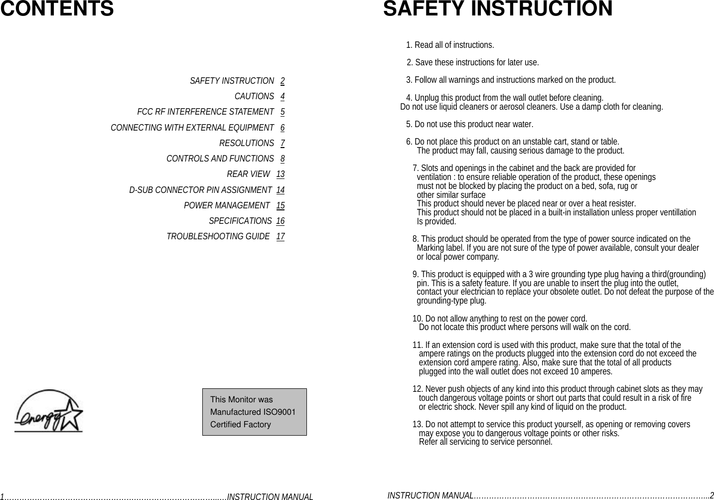 CONTENTSSAFETY INSTRUCTION   2CAUTIONS   4FCC RF INTERFERENCE STATEMENT   5CONNECTING WITH EXTERNAL EQUIPMENT   6RESOLUTIONS   7CONTROLS AND FUNCTIONS   8REAR VIEW   13D-SUB CONNECTOR PIN ASSIGNMENT  14POWER MANAGEMENT   15SPECIFICATIONS  16TROUBLESHOOTING GUIDE   171…………………………………………….…………………………...…INSTRUCTION MANUALSAFETY INSTRUCTION   1. Read all of instructions.  2. Save these instructions for later use.    3. Follow all warnings and instructions marked on the product.    4. Unplug this product from the wall outlet before cleaning.        Do not use liquid cleaners or aerosol cleaners. Use a damp cloth for cleaning.    5. Do not use this product near water.    6. Do not place this product on an unstable cart, stand or table.  The product may fall, causing serious damage to the product.7. Slots and openings in the cabinet and the back are provided for  ventilation : to ensure reliable operation of the product, these openings  must not be blocked by placing the product on a bed, sofa, rug or  other similar surface  This product should never be placed near or over a heat resister.  This product should not be placed in a built-in installation unless proper ventillation  Is provided.8. This product should be operated from the type of power source indicated on the  Marking label. If you are not sure of the type of power available, consult your dealer  or local power company.9. This product is equipped with a 3 wire grounding type plug having a third(grounding)  pin. This is a safety feature. If you are unable to insert the plug into the outlet,  contact your electrician to replace your obsolete outlet. Do not defeat the purpose of the  grounding-type plug.10. Do not allow anything to rest on the power cord.   Do not locate this product where persons will walk on the cord.11. If an extension cord is used with this product, make sure that the total of the   ampere ratings on the products plugged into the extension cord do not exceed the   extension cord ampere rating. Also, make sure that the total of all products   plugged into the wall outlet does not exceed 10 amperes.12. Never push objects of any kind into this product through cabinet slots as they may   touch dangerous voltage points or short out parts that could result in a risk of fire   or electric shock. Never spill any kind of liquid on the product.13. Do not attempt to service this product yourself, as opening or removing covers   may expose you to dangerous voltage points or other risks.   Refer all servicing to service personnel.  INSTRUCTION MANUAL………………………………………………………………………………...2This Monitor wasManufactured ISO9001Certified Factory