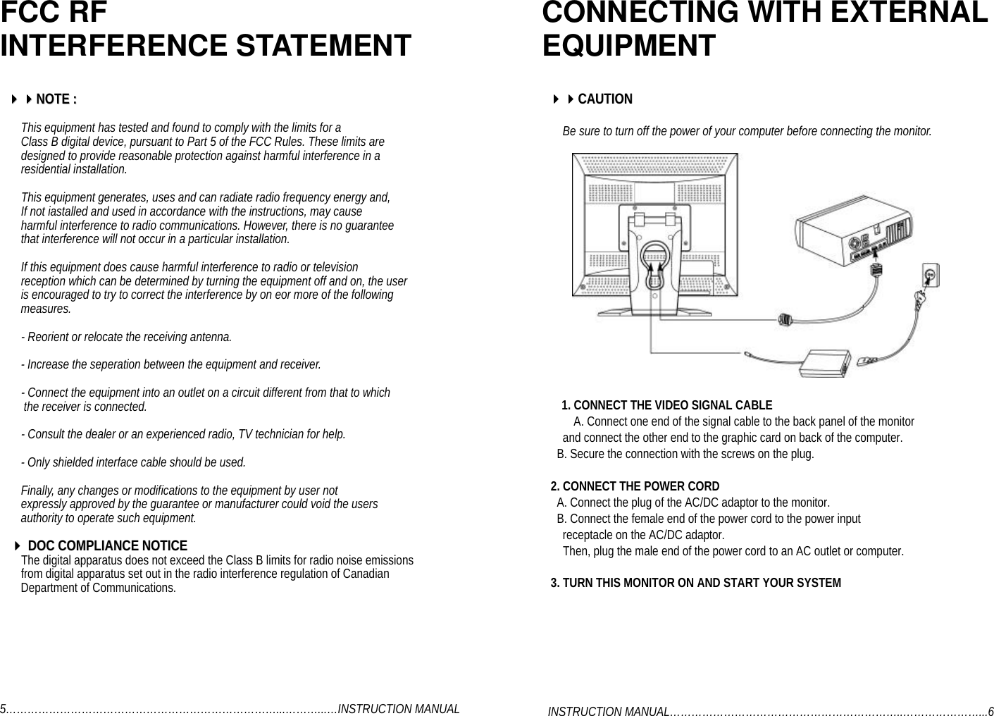 FCC RFINTERFERENCE STATEMENT    44444444NNOOTTEE  ::       This equipment has tested and found to comply with the limits for a       Class B digital device, pursuant to Part 5 of the FCC Rules. These limits are       designed to provide reasonable protection against harmful interference in a       residential installation.       This equipment generates, uses and can radiate radio frequency energy and,       If not iastalled and used in accordance with the instructions, may cause       harmful interference to radio communications. However, there is no guarantee       that interference will not occur in a particular installation.       If this equipment does cause harmful interference to radio or television       reception which can be determined by turning the equipment off and on, the user       is encouraged to try to correct the interference by on eor more of the following       measures.       - Reorient or relocate the receiving antenna.       - Increase the seperation between the equipment and receiver.       - Connect the equipment into an outlet on a circuit different from that to which        the receiver is connected.       - Consult the dealer or an experienced radio, TV technician for help.       - Only shielded interface cable should be used.       Finally, any changes or modifications to the equipment by user not       expressly approved by the guarantee or manufacturer could void the users       authority to operate such equipment.      4444  DDOOCC  CCOOMMPPLLIIAANNCCEE  NNOOTTIICCEE       The digital apparatus does not exceed the Class B limits for radio noise emissions       from digital apparatus set out in the radio interference regulation of Canadian       Department of Communications.5…………………………………………………………………...………...…INSTRUCTION MANUALCONNECTING WITH EXTERNALEQUIPMENT    44444444CCAAUUTTIIOONN       Be sure to turn off the power of your computer before connecting the monitor.1. CONNECT THE VIDEO SIGNAL CABLEA. Connect one end of the signal cable to the back panel of the monitor       and connect the other end to the graphic card on back of the computer.     B. Secure the connection with the screws on the plug.   2. CONNECT THE POWER CORD     A. Connect the plug of the AC/DC adaptor to the monitor.     B. Connect the female end of the power cord to the power input       receptacle on the AC/DC adaptor.       Then, plug the male end of the power cord to an AC outlet or computer.   3. TURN THIS MONITOR ON AND START YOUR SYSTEM  INSTRUCTION MANUAL………………………………………………………..…………………...6