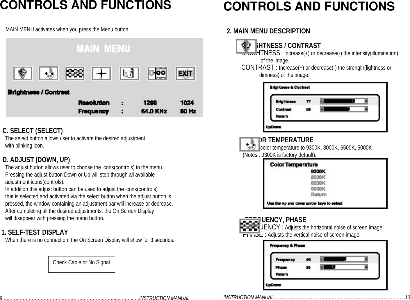 CONTROLS AND FUNCTIONSMAIN MENU activates when you press the Menu button.  C. SELECT (SELECT)    The select button allows user to activate the desired adjustment    with blinking icon.  D. ADJUST (DOWN, UP)    The adjust button allows user to choose the icons(controls) in the menu.    Pressing the adjust button Down or Up will step through all available    adjustment icons(controls).    In addition this adjust button can be used to adjust the icons(controls)    that is selected and activated via the select button when the adjust button is    pressed, the window containing an adjustment bar will increase or decrease.    After completing all the desired adjustments, the On Screen Display    will disappear with pressing the menu button. 1. SELF-TEST DISPLAY    When there is no connection, the On Screen Display will show for 3 seconds.9…………………………………………………………………...………...…INSTRUCTION MANUALCONTROLS AND FUNCTIONS  2. MAIN MENU DESCRIPTION            : BRIGHTNESS / CONTRAST             BRIGHTNESS : Increase(+) or decrease(-) the intensity(illumination)                           of the image.             CONTRAST : Increase(+) or decrease(-) the strength(lightness or                          dimness) of the image.             : COLOR TEMPERATURE              Adjusts color temperature to 9300K, 8000K, 6500K, 5000K              (Notes : 9300K is factory default).             : FREQUENCY, PHASE              FREQUENCY : Adjusts the horizontal noise of screen image.              PHASE : Adjusts the vertical noise of screen image.INSTRUCTION MANUAL………………………………………………………..…………………...10Check Cable or No Signal