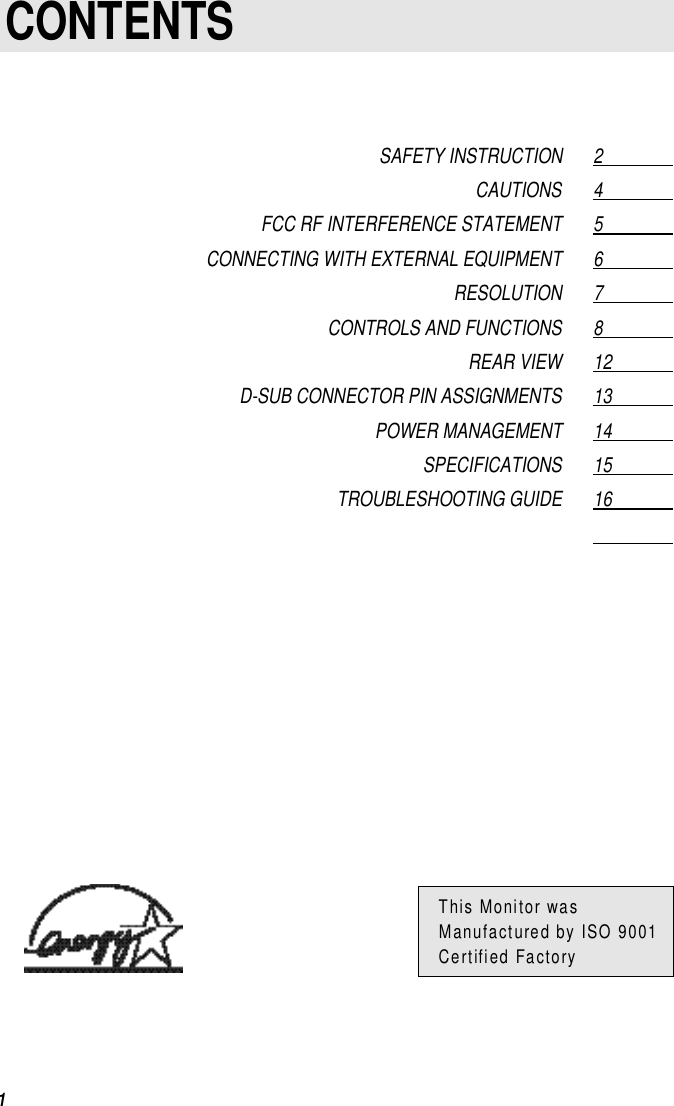 1CONTENTSSAFETY INSTRUCTION 2                  CAUTIONS 4                  FCC RF INTERFERENCE STATEMENT 5                  CONNECTING WITH EXTERNAL EQUIPMENT 6                  RESOLUTION 7                  CONTROLS AND FUNCTIONS 8                  REAR VIEW 12                D-SUB CONNECTOR PIN ASSIGNMENTS 13                POWER MANAGEMENT 14                SPECIFICATIONS 15                TROUBLESHOOTING GUIDE 16                              This Monitor wasManufactured by ISO 9001Certified Factory