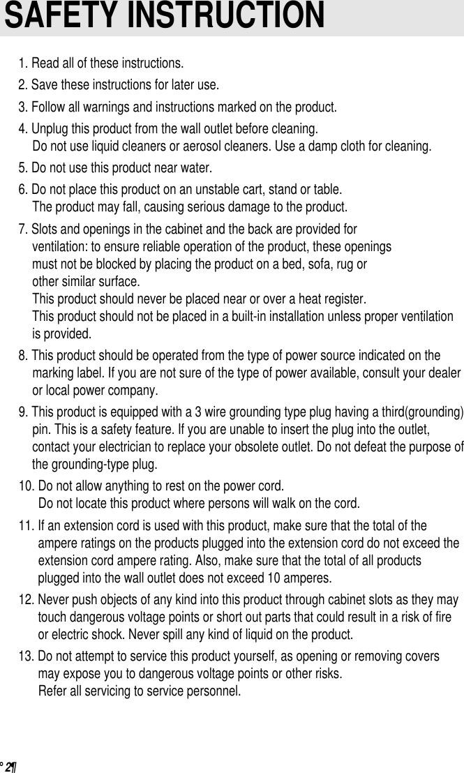 °¶ 2                         SAFETY INSTRUCTION1. Read all of these instructions.2. Save these instructions for later use.3. Follow all warnings and instructions marked on the product.4. Unplug this product from the wall outlet before cleaning.Do not use liquid cleaners or aerosol cleaners. Use a damp cloth for cleaning.5. Do not use this product near water.6. Do not place this product on an unstable cart, stand or table.The product may fall, causing serious damage to the product.7. Slots and openings in the cabinet and the back are provided forventilation: to ensure reliable operation of the product, these openingsmust not be blocked by placing the product on a bed, sofa, rug or other similar surface. This product should never be placed near or over a heat register.This product should not be placed in a built-in installation unless proper ventilationis provided.8. This product should be operated from the type of power source indicated on themarking label. If you are not sure of the type of power available, consult your dealeror local power company.9. This product is equipped with a 3 wire grounding type plug having a third(grounding)pin. This is a safety feature. If you are unable to insert the plug into the outlet,contact your electrician to replace your obsolete outlet. Do not defeat the purpose ofthe grounding-type plug.10. Do not allow anything to rest on the power cord.Do not locate this product where persons will walk on the cord.11. If an extension cord is used with this product, make sure that the total of theampere ratings on the products plugged into the extension cord do not exceed theextension cord ampere rating. Also, make sure that the total of all productsplugged into the wall outlet does not exceed 10 amperes.12. Never push objects of any kind into this product through cabinet slots as they maytouch dangerous voltage points or short out parts that could result in a risk of fireor electric shock. Never spill any kind of liquid on the product.13. Do not attempt to service this product yourself, as opening or removing coversmay expose you to dangerous voltage points or other risks.Refer all servicing to service personnel.