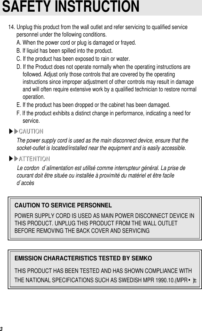 3SAFETY INSTRUCTION14. Unplug this product from the wall outlet and refer servicing to qualified servicepersonnel under the following conditions.A. When the power cord or plug is damaged or frayed.B. If liquid has been spilled into the product.C. If the product has been exposed to rain or water.D. If the Product does not operate normally when the operating instructions arefollowed. Adjust only those controls that are covered by the operatinginstructions since improper adjustment of other controls may result in damageand will often require extensive work by a qualified technician to restore normaloperation.E. If the product has been dropped or the cabinet has been damaged.F. If the product exhibits a distinct change in performance, indicating a need forservice.CCAAUUTTIIOONNThe power supply cord is used as the main disconnect device, ensure that thesocket-outlet is located/installed near the equipment and is easily accessible.AATTTTEENNTTIIOONNLe cordon  d`alimentation est utillsé comme interrupteur général. La prise decourant doit être située ou installée à proximité du matériel et être faciled`accèsCAUTION TO SERVICE PERSONNELPOWER SUPPLY CORD IS USED AS MAIN POWER DISCONNECT DEVICE INTHIS PRODUCT. UNPLUG THIS PRODUCT FROM THE WALL OUTLETBEFORE REMOVING THE BACK COVER AND SERVICINGEMISSION CHARACTERISTICS TESTED BY SEMKOTHIS PRODUCT HAS BEEN TESTED AND HAS SHOWN COMPLIANCE WITHTHE NATIONAL SPECIFICATIONS SUCH AS SWEDISH MPR 1990.10.(MPR•±)