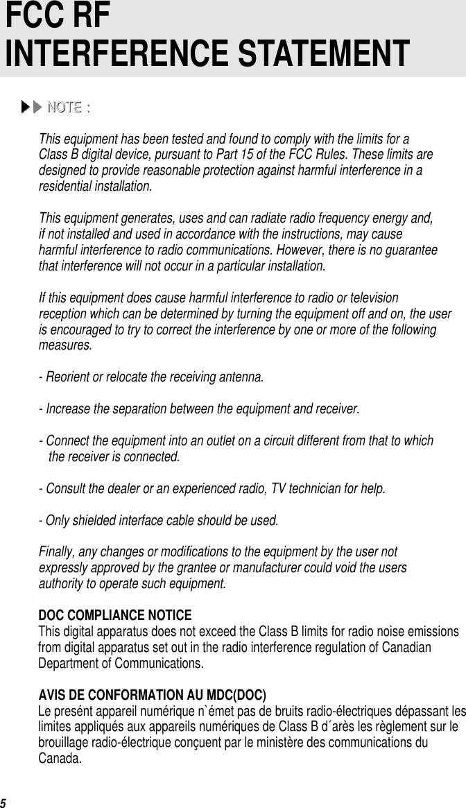 5 FCC RFINTERFERENCE STATEMENTNNOOTTEE  ::This equipment has been tested and found to comply with the limits for aClass B digital device, pursuant to Part 15 of the FCC Rules. These limits aredesigned to provide reasonable protection against harmful interference in aresidential installation.This equipment generates, uses and can radiate radio frequency energy and,if not installed and used in accordance with the instructions, may causeharmful interference to radio communications. However, there is no guaranteethat interference will not occur in a particular installation.If this equipment does cause harmful interference to radio or televisionreception which can be determined by turning the equipment off and on, the useris encouraged to try to correct the interference by one or more of the followingmeasures.- Reorient or relocate the receiving antenna.- Increase the separation between the equipment and receiver.- Connect the equipment into an outlet on a circuit different from that to whichthe receiver is connected.- Consult the dealer or an experienced radio, TV technician for help. - Only shielded interface cable should be used.Finally, any changes or modifications to the equipment by the user notexpressly approved by the grantee or manufacturer could void the usersauthority to operate such equipment.      DOC COMPLIANCE NOTICEThis digital apparatus does not exceed the Class B limits for radio noise emissionsfrom digital apparatus set out in the radio interference regulation of CanadianDepartment of Communications.      AVIS DE CONFORMATION AU MDC(DOC)Le presént appareil numérique n`émet pas de bruits radio-électriques dépassant leslimites appliqués aux appareils numériques de Class B d´arès les règlement sur lebrouillage radio-électrique conçuent par le ministère des communications du Canada.