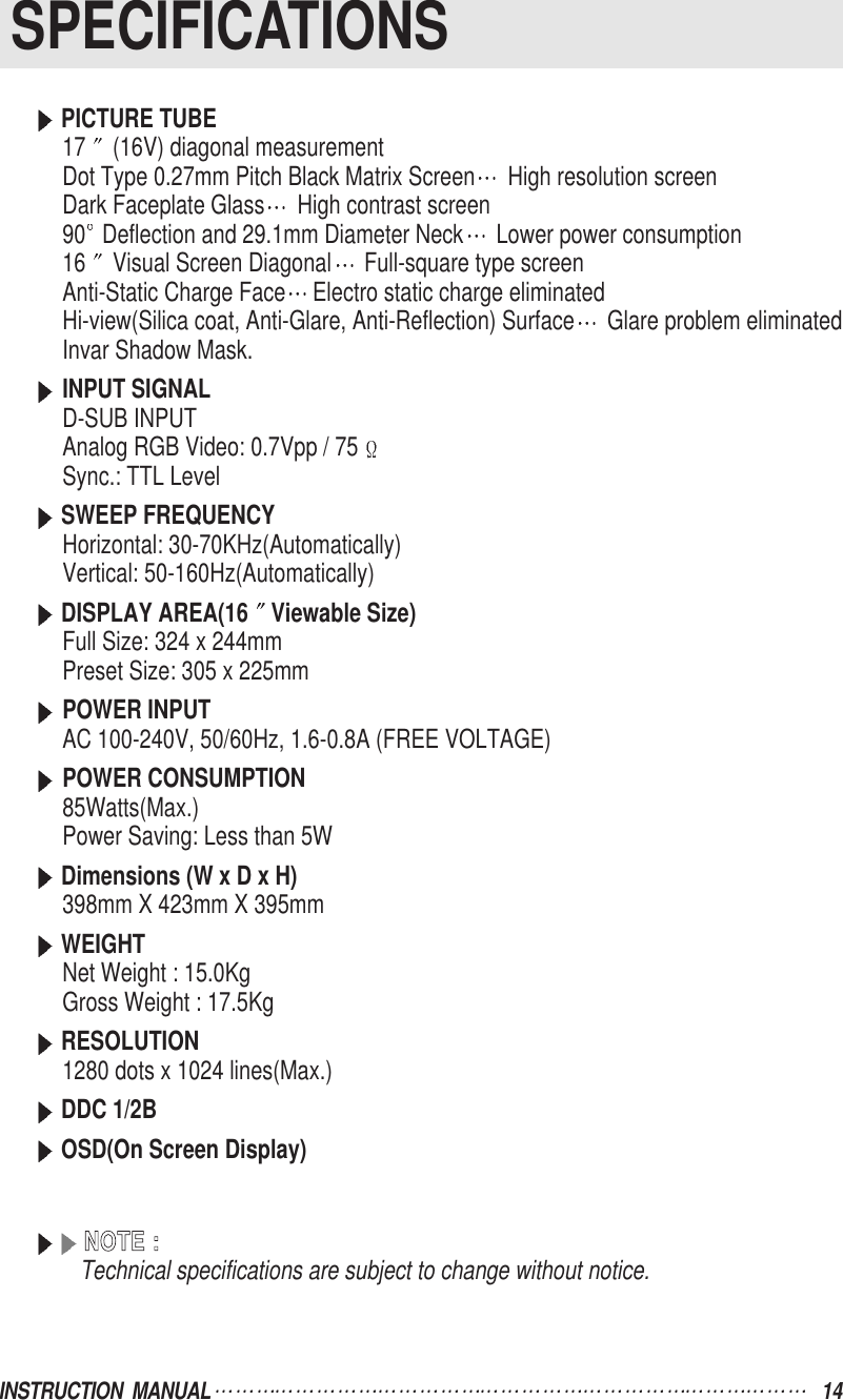 SPECIFICATIONSINSTRUCTION  MANUAL 14PICTURE TUBE17 (16V) diagonal measurementDot Type 0.27mm Pitch Black Matrix Screen High resolution screenDark Faceplate Glass High contrast screen90 Deflection and 29.1mm Diameter Neck Lower power consumption16 Visual Screen Diagonal Full-square type screenAnti-Static Charge Face Electro static charge eliminatedHi-view(Silica coat, Anti-Glare, Anti-Reflection) Surface Glare problem eliminatedInvar Shadow Mask.INPUT SIGNALD-SUB INPUTAnalog RGB Video: 0.7Vpp / 75Sync.: TTL LevelSWEEP FREQUENCYHorizontal: 30-70KHz(Automatically)Vertical: 50-160Hz(Automatically)DISPLAY AREA(16 Viewable Size)Full Size: 324 x 244mmPreset Size: 305 x 225mmPOWER INPUTAC 100-240V, 50/60Hz, 1.6-0.8A (FREE VOLTAGE)POWER CONSUMPTION85Watts(Max.)Power Saving: Less than 5WDimensions (W x D x H)398mm X 423mm X 395mmWEIGHTNet Weight : 15.0Kg   Gross Weight : 17.5KgRESOLUTION1280 dots x 1024 lines(Max.)DDC 1/2BOSD(On Screen Display)NNOOTTEE  ::Technical specifications are subject to change without notice.