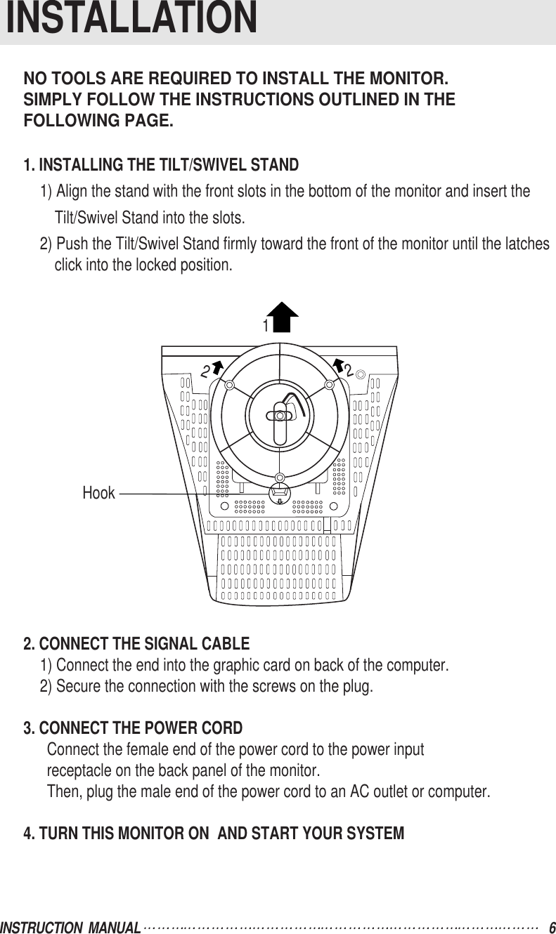 NO TOOLS ARE REQUIRED TO INSTALL THE MONITOR.SIMPLY FOLLOW THE INSTRUCTIONS OUTLINED IN THE FOLLOWING PAGE.1. INSTALLING THE TILT/SWIVEL STAND1) Align the stand with the front slots in the bottom of the monitor and insert theTilt/Swivel Stand into the slots.2) Push the Tilt/Swivel Stand firmly toward the front of the monitor until the latchesclick into the locked position.2. CONNECT THE SIGNAL CABLE1) Connect the end into the graphic card on back of the computer.2) Secure the connection with the screws on the plug.3. CONNECT THE POWER CORDConnect the female end of the power cord to the power inputreceptacle on the back panel of the monitor.Then, plug the male end of the power cord to an AC outlet or computer.4. TURN THIS MONITOR ON  AND START YOUR SYSTEMINSTRUCTION  MANUAL 6INSTALLATIONHook122