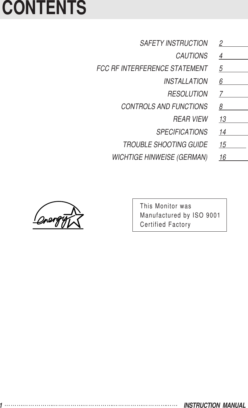 1  INSTRUCTION  MANUALCONTENTSSAFETY INSTRUCTION 2                  CAUTIONS 4                  FCC RF INTERFERENCE STATEMENT 5                  INSTALLATION 6                  RESOLUTION 7                  CONTROLS AND FUNCTIONS 8                  REAR VIEW 13                SPECIFICATIONS 14               TROUBLE SHOOTING GUIDE 15            WICHTIGE HINWEISE (GERMAN) 16              This Monitor wasManufactured by ISO 9001Certified Factory