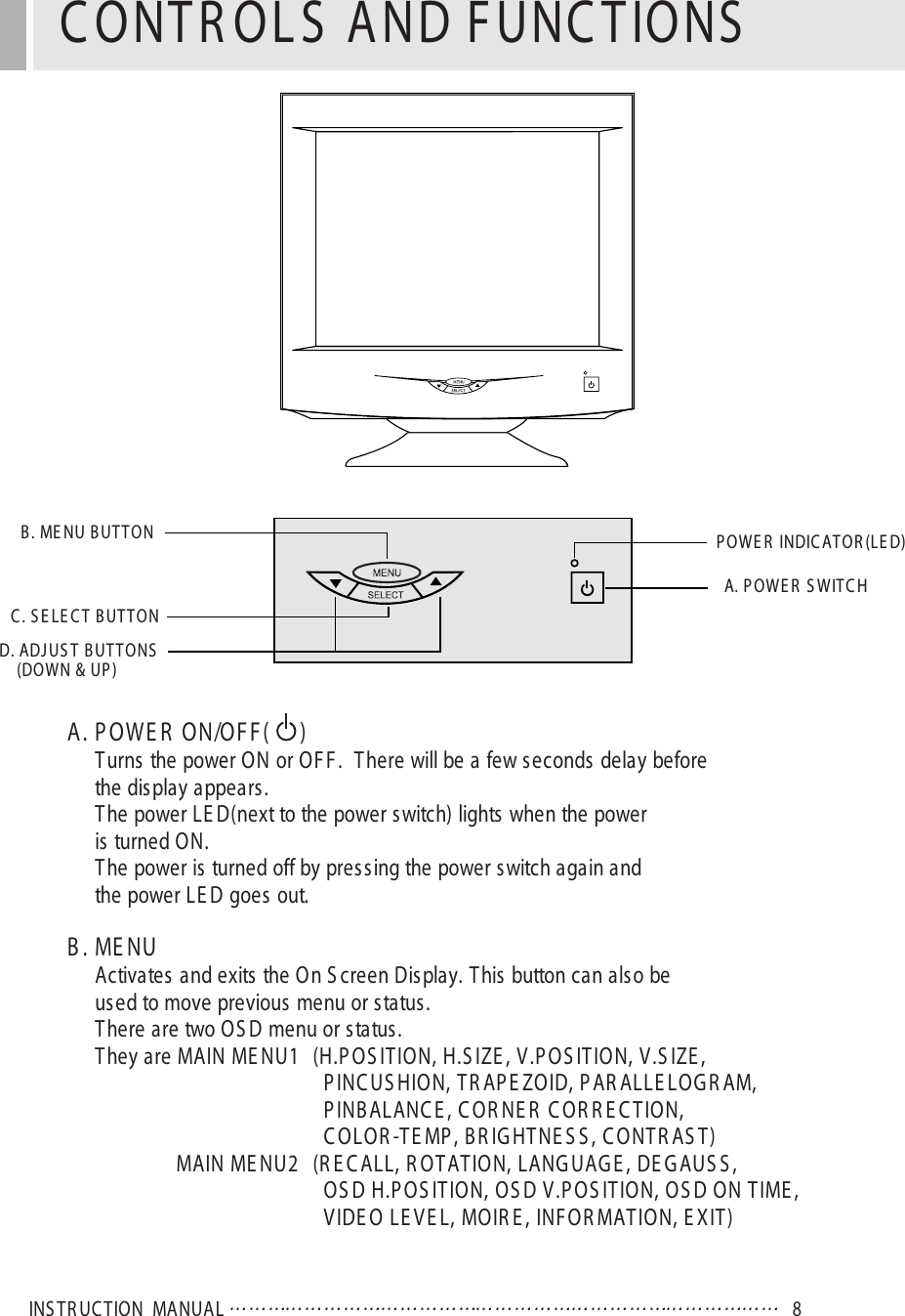 INS TR UC TION  MA NUAL 8A. P OWE R  ON/OF F (     )Turns the power ON or OF F .  There will be a few seconds delay beforethe dis play appears.The power LE D(next to the power s witch) lights when the poweris turned ON.The power is turned off by pres sing the power switch again andthe power LE D goes out.B . ME NUActivates and exits the On S creen Display. T his button can also beused to move previous menu or status.There are two OS D menu or status.They are MAIN ME NU1 (H.P OS IT ION, H.S IZE , V.P OS ITION, V.S IZE ,P INC US HION, T R AP E ZOID, P AR ALLE LOG R AM,P INB ALANC E , C OR NE R  C OR R E C T ION, C OLOR -TE MP , B R IG HTNE S S , C ONT R AS T) MAIN ME NU2 (R E C ALL, R OTAT ION, LANG UAG E , DE GAUS S ,OS D H.P OS ITION, OS D V.P OS IT ION, OS D ON T IME ,VIDE O LE V E L, MOIR E , INF OR MAT ION, E XIT)C ONTR OL S  AND F UNC T IONSB . ME NU B UT T OND. ADJ US T B UT T ONS(DOWN &amp; UP )C . S E LE C T  B UT T ONP OWE R  INDIC AT OR (LE D)A. P OWE R  S WITC H