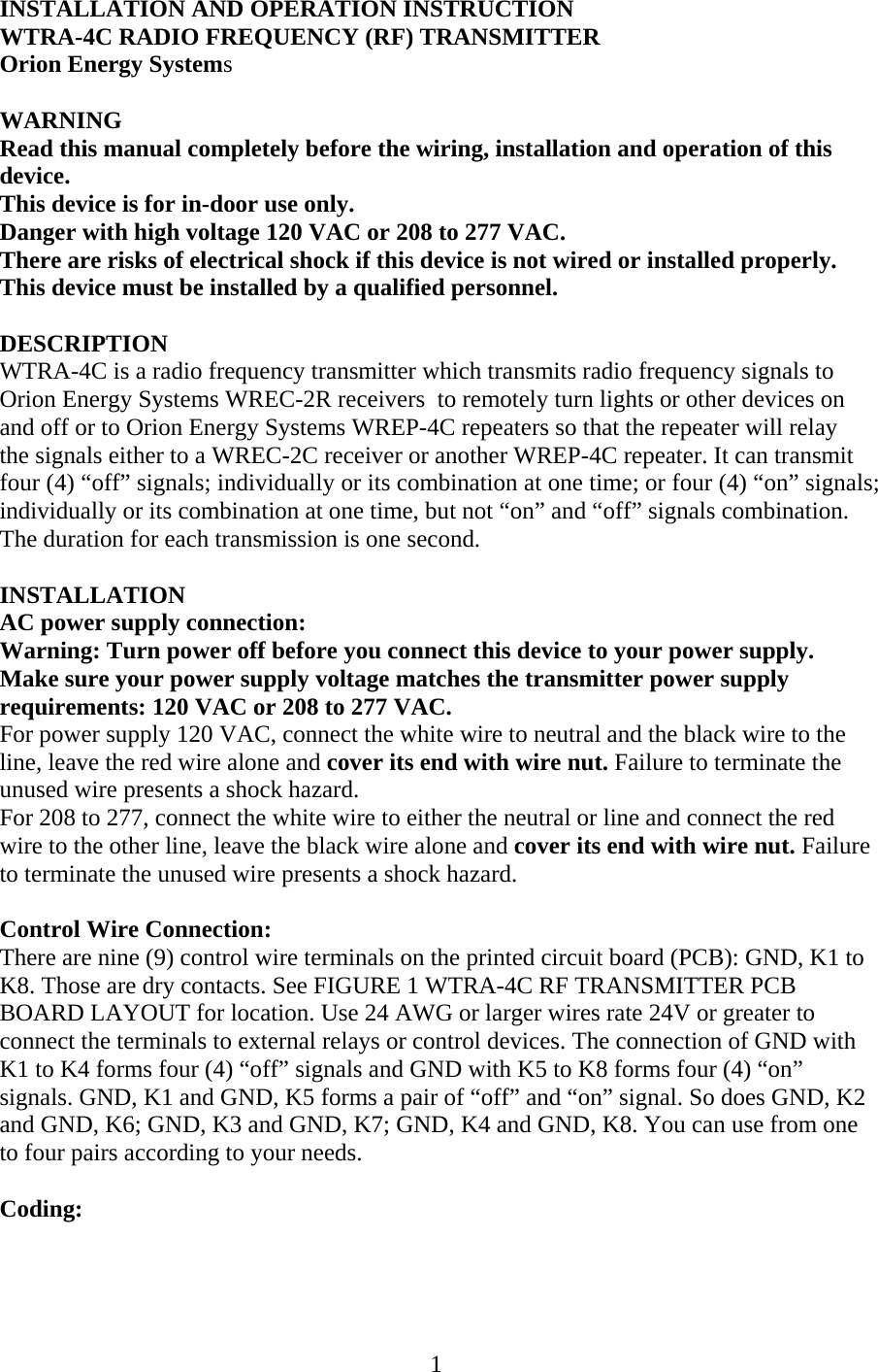 INSTALLATION AND OPERATION INSTRUCTION WTRA-4C RADIO FREQUENCY (RF) TRANSMITTER Orion Energy Systems  WARNING Read this manual completely before the wiring, installation and operation of this device. This device is for in-door use only. Danger with high voltage 120 VAC or 208 to 277 VAC. There are risks of electrical shock if this device is not wired or installed properly. This device must be installed by a qualified personnel.  DESCRIPTION WTRA-4C is a radio frequency transmitter which transmits radio frequency signals to Orion Energy Systems WREC-2R receivers  to remotely turn lights or other devices on and off or to Orion Energy Systems WREP-4C repeaters so that the repeater will relay the signals either to a WREC-2C receiver or another WREP-4C repeater. It can transmit four (4) “off” signals; individually or its combination at one time; or four (4) “on” signals; individually or its combination at one time, but not “on” and “off” signals combination. The duration for each transmission is one second.  INSTALLATION AC power supply connection: Warning: Turn power off before you connect this device to your power supply. Make sure your power supply voltage matches the transmitter power supply requirements: 120 VAC or 208 to 277 VAC. For power supply 120 VAC, connect the white wire to neutral and the black wire to the line, leave the red wire alone and cover its end with wire nut. Failure to terminate the unused wire presents a shock hazard. For 208 to 277, connect the white wire to either the neutral or line and connect the red wire to the other line, leave the black wire alone and cover its end with wire nut. Failure to terminate the unused wire presents a shock hazard.  Control Wire Connection: There are nine (9) control wire terminals on the printed circuit board (PCB): GND, K1 to K8. Those are dry contacts. See FIGURE 1 WTRA-4C RF TRANSMITTER PCB BOARD LAYOUT for location. Use 24 AWG or larger wires rate 24V or greater to connect the terminals to external relays or control devices. The connection of GND with K1 to K4 forms four (4) “off” signals and GND with K5 to K8 forms four (4) “on” signals. GND, K1 and GND, K5 forms a pair of “off” and “on” signal. So does GND, K2 and GND, K6; GND, K3 and GND, K7; GND, K4 and GND, K8. You can use from one to four pairs according to your needs.  Coding:   1