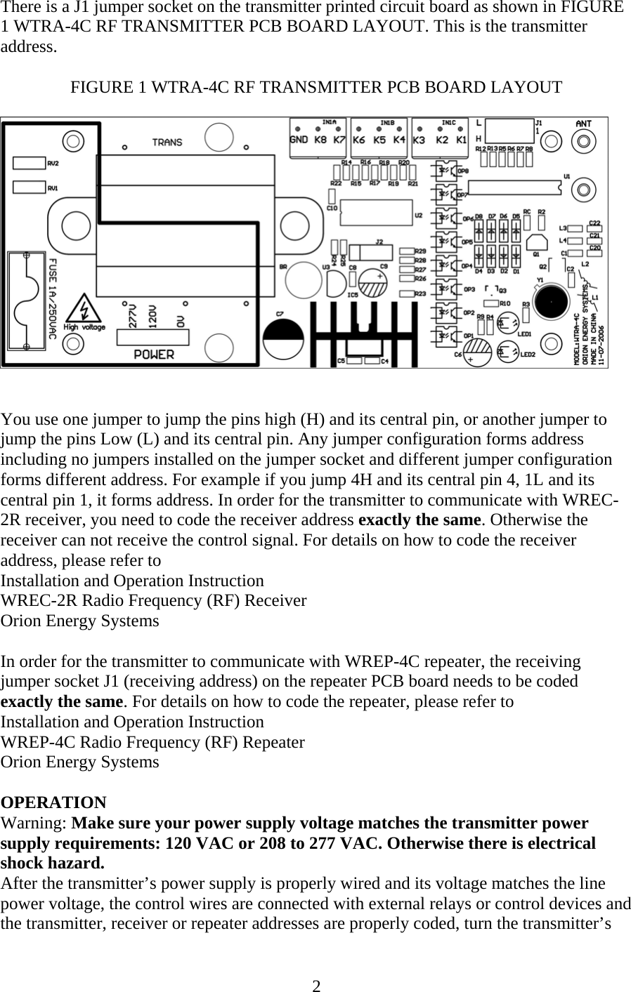 There is a J1 jumper socket on the transmitter printed circuit board as shown in FIGURE 1 WTRA-4C RF TRANSMITTER PCB BOARD LAYOUT. This is the transmitter address.  FIGURE 1 WTRA-4C RF TRANSMITTER PCB BOARD LAYOUT     You use one jumper to jump the pins high (H) and its central pin, or another jumper to jump the pins Low (L) and its central pin. Any jumper configuration forms address including no jumpers installed on the jumper socket and different jumper configuration forms different address. For example if you jump 4H and its central pin 4, 1L and its central pin 1, it forms address. In order for the transmitter to communicate with WREC-2R receiver, you need to code the receiver address exactly the same. Otherwise the receiver can not receive the control signal. For details on how to code the receiver address, please refer to Installation and Operation Instruction WREC-2R Radio Frequency (RF) Receiver Orion Energy Systems  In order for the transmitter to communicate with WREP-4C repeater, the receiving jumper socket J1 (receiving address) on the repeater PCB board needs to be coded exactly the same. For details on how to code the repeater, please refer to Installation and Operation Instruction WREP-4C Radio Frequency (RF) Repeater Orion Energy Systems  OPERATION Warning: Make sure your power supply voltage matches the transmitter power supply requirements: 120 VAC or 208 to 277 VAC. Otherwise there is electrical shock hazard. After the transmitter’s power supply is properly wired and its voltage matches the line power voltage, the control wires are connected with external relays or control devices and the transmitter, receiver or repeater addresses are properly coded, turn the transmitter’s  2