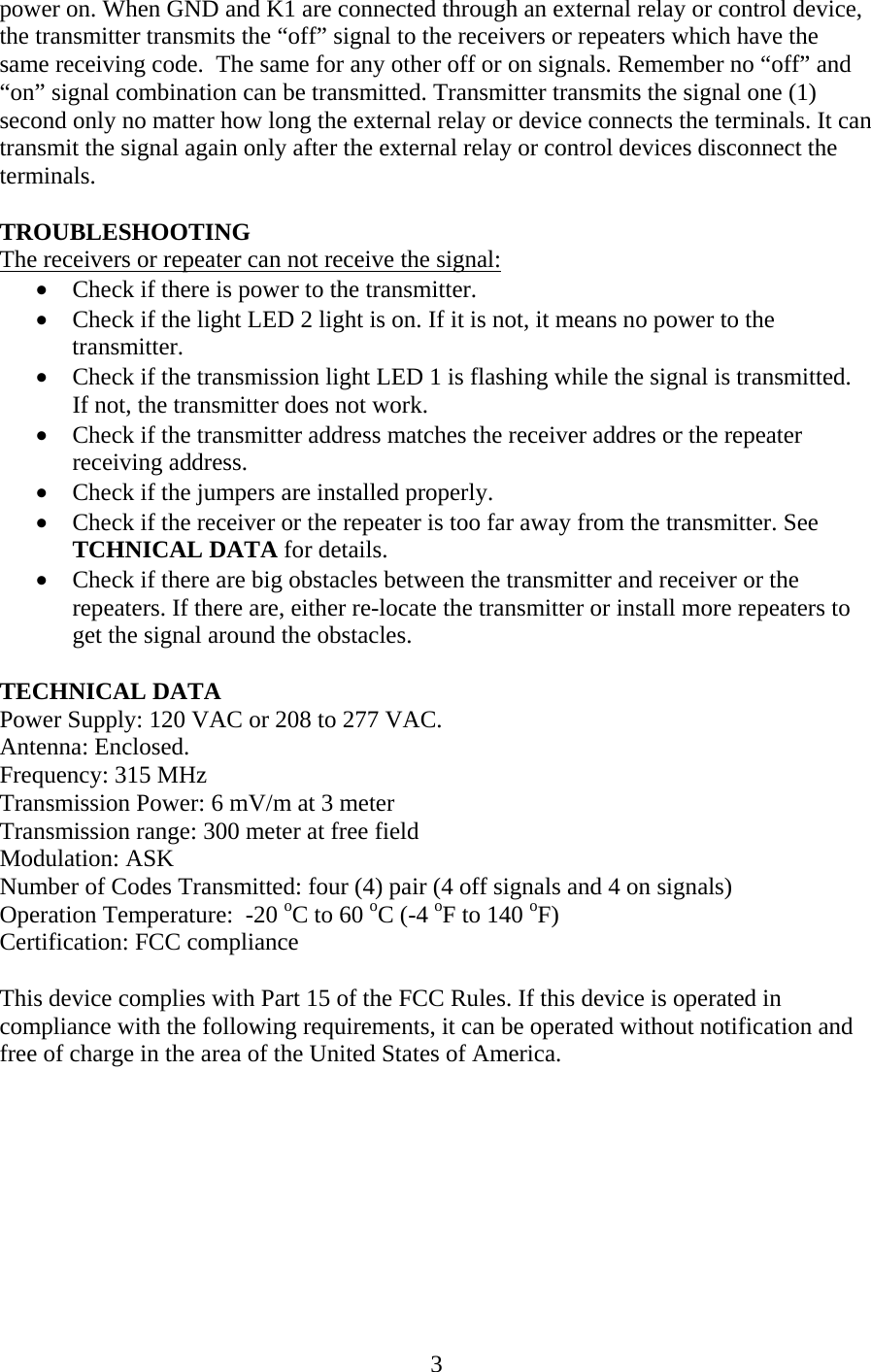 power on. When GND and K1 are connected through an external relay or control device, the transmitter transmits the “off” signal to the receivers or repeaters which have the same receiving code.  The same for any other off or on signals. Remember no “off” and “on” signal combination can be transmitted. Transmitter transmits the signal one (1) second only no matter how long the external relay or device connects the terminals. It can transmit the signal again only after the external relay or control devices disconnect the terminals.   TROUBLESHOOTING The receivers or repeater can not receive the signal: • Check if there is power to the transmitter. • Check if the light LED 2 light is on. If it is not, it means no power to the transmitter. • Check if the transmission light LED 1 is flashing while the signal is transmitted. If not, the transmitter does not work. • Check if the transmitter address matches the receiver addres or the repeater receiving address. • Check if the jumpers are installed properly. • Check if the receiver or the repeater is too far away from the transmitter. See TCHNICAL DATA for details. • Check if there are big obstacles between the transmitter and receiver or the repeaters. If there are, either re-locate the transmitter or install more repeaters to get the signal around the obstacles.  TECHNICAL DATA Power Supply: 120 VAC or 208 to 277 VAC. Antenna: Enclosed. Frequency: 315 MHz Transmission Power: 6 mV/m at 3 meter Transmission range: 300 meter at free field Modulation: ASK Number of Codes Transmitted: four (4) pair (4 off signals and 4 on signals) Operation Temperature:  -20 oC to 60 oC (-4 oF to 140 oF) Certification: FCC compliance  This device complies with Part 15 of the FCC Rules. If this device is operated in compliance with the following requirements, it can be operated without notification and free of charge in the area of the United States of America.  3