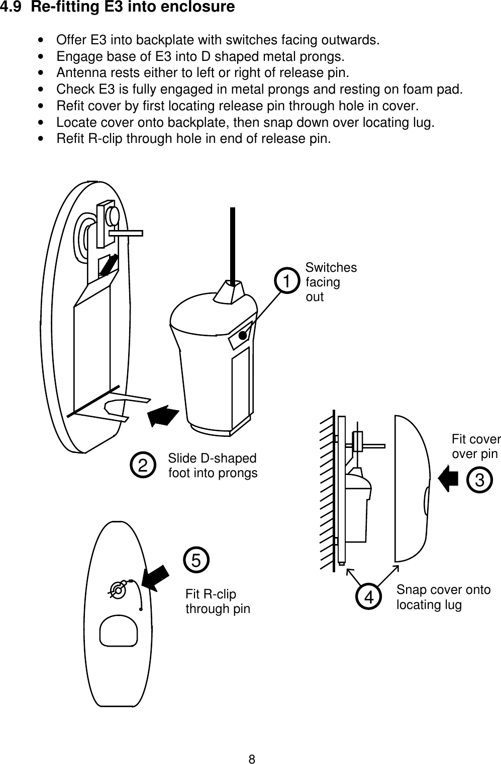 84.9  Re-fitting E3 into enclosure•  Offer E3 into backplate with switches facing outwards.•  Engage base of E3 into D shaped metal prongs.•  Antenna rests either to left or right of release pin.•  Check E3 is fully engaged in metal prongs and resting on foam pad.•  Refit cover by first locating release pin through hole in cover.•  Locate cover onto backplate, then snap down over locating lug.•  Refit R-clip through hole in end of release pin.3Fit coverover pin4Snap cover ontolocating lug5Fit R-clipthrough pin12SwitchesfacingoutSlide D-shapedfoot into prongs