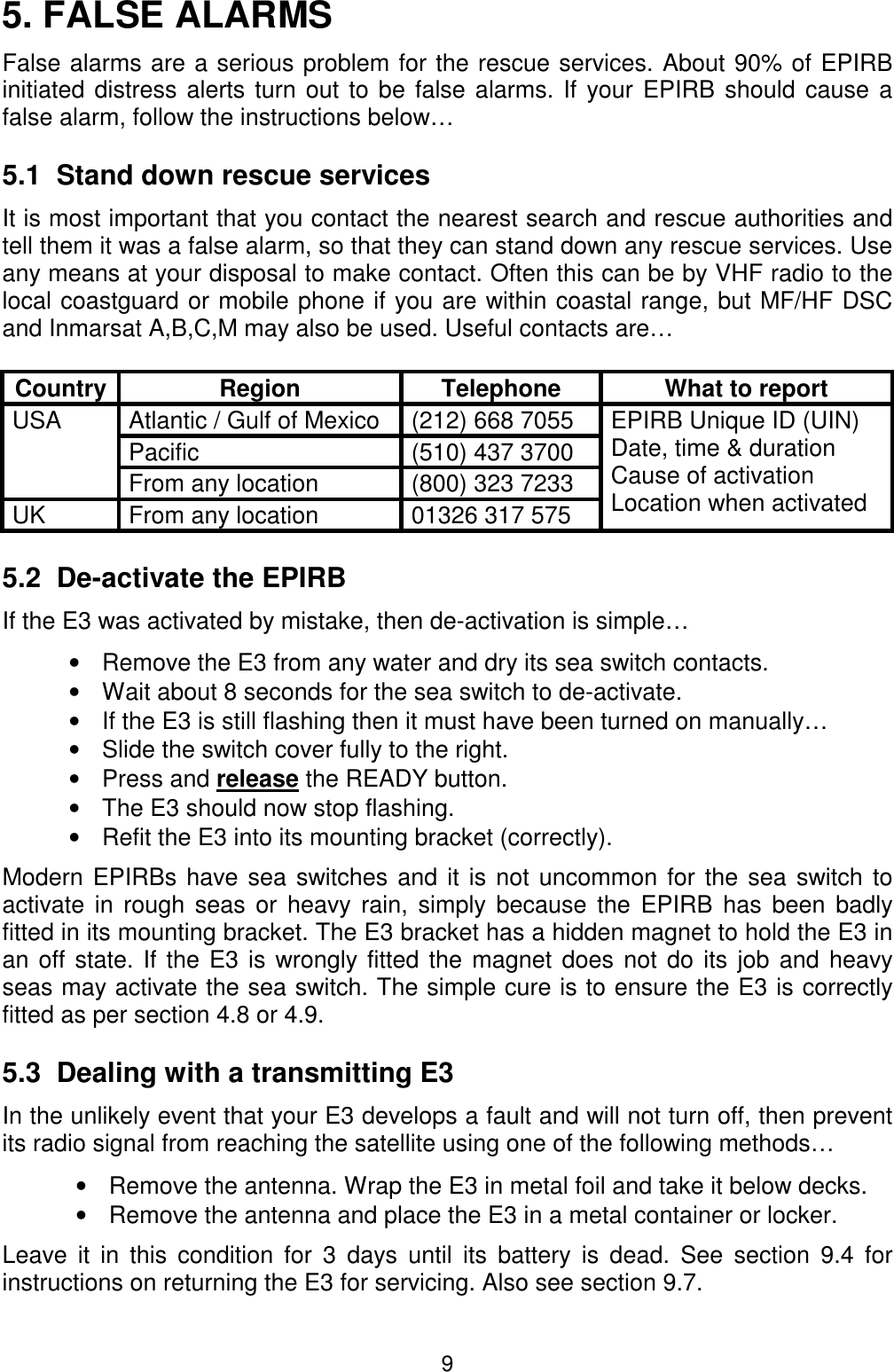 95. FALSE ALARMSFalse alarms are a serious problem for the rescue services. About 90% of EPIRBinitiated distress alerts turn out to be false alarms. If your EPIRB should cause afalse alarm, follow the instructions below…5.1  Stand down rescue servicesIt is most important that you contact the nearest search and rescue authorities andtell them it was a false alarm, so that they can stand down any rescue services. Useany means at your disposal to make contact. Often this can be by VHF radio to thelocal coastguard or mobile phone if you are within coastal range, but MF/HF DSCand Inmarsat A,B,C,M may also be used. Useful contacts are…Country Region Telephone What to reportAtlantic / Gulf of Mexico (212) 668 7055Pacific (510) 437 3700USAFrom any location (800) 323 7233UK From any location 01326 317 575EPIRB Unique ID (UIN)Date, time &amp; durationCause of activationLocation when activated5.2  De-activate the EPIRBIf the E3 was activated by mistake, then de-activation is simple…•  Remove the E3 from any water and dry its sea switch contacts.•  Wait about 8 seconds for the sea switch to de-activate.•  If the E3 is still flashing then it must have been turned on manually…•  Slide the switch cover fully to the right.• Press and release the READY button.•  The E3 should now stop flashing.•  Refit the E3 into its mounting bracket (correctly).Modern EPIRBs have sea switches and it is not uncommon for the sea switch toactivate in rough seas or heavy rain, simply because the EPIRB has been badlyfitted in its mounting bracket. The E3 bracket has a hidden magnet to hold the E3 inan off state. If the E3 is wrongly fitted the magnet does not do its job and heavyseas may activate the sea switch. The simple cure is to ensure the E3 is correctlyfitted as per section 4.8 or 4.9.5.3  Dealing with a transmitting E3In the unlikely event that your E3 develops a fault and will not turn off, then preventits radio signal from reaching the satellite using one of the following methods…•  Remove the antenna. Wrap the E3 in metal foil and take it below decks.•  Remove the antenna and place the E3 in a metal container or locker.Leave it in this condition for 3 days until its battery is dead. See section 9.4 forinstructions on returning the E3 for servicing. Also see section 9.7.