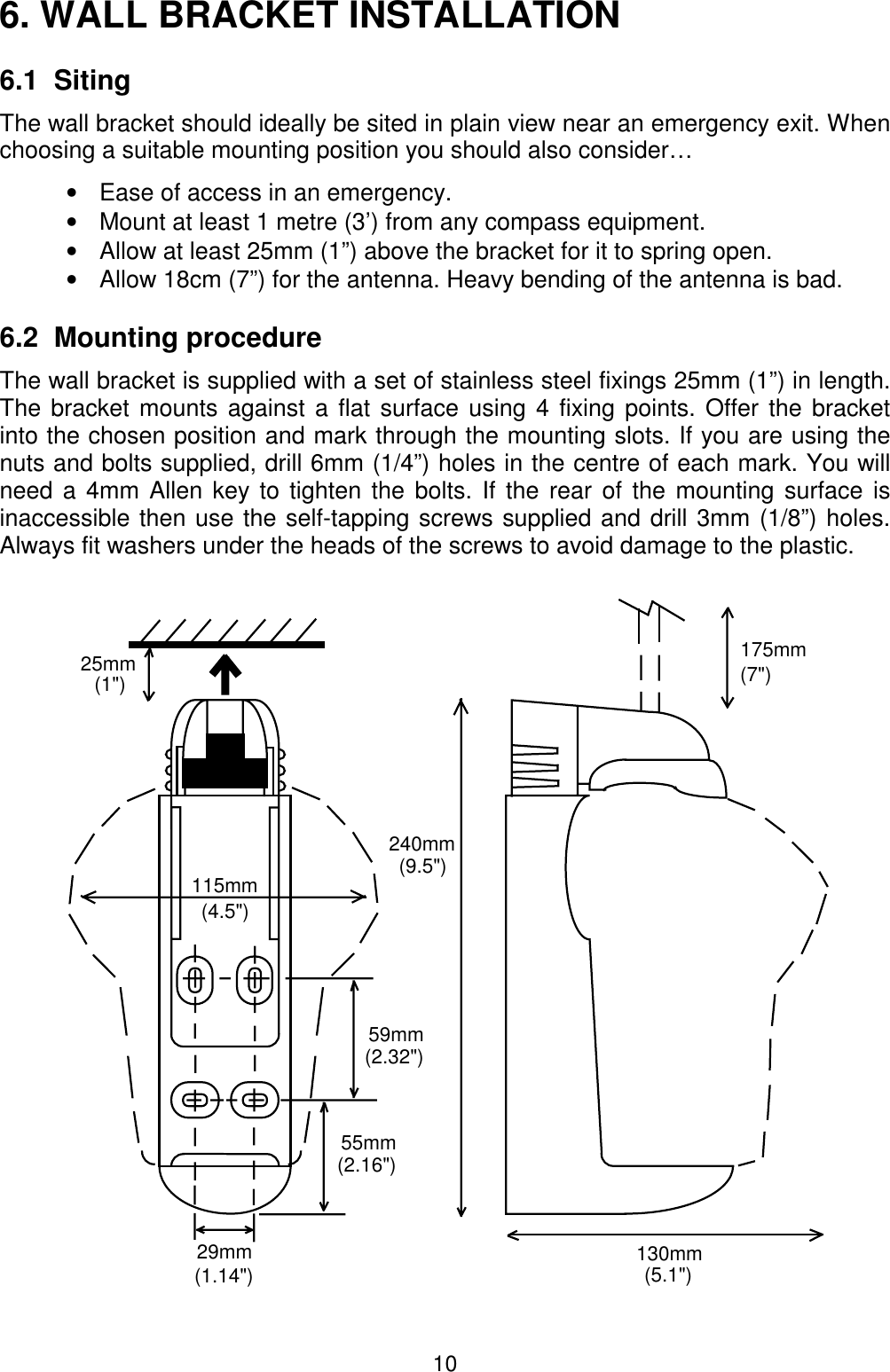 106. WALL BRACKET INSTALLATION6.1  SitingThe wall bracket should ideally be sited in plain view near an emergency exit. Whenchoosing a suitable mounting position you should also consider…•  Ease of access in an emergency.•  Mount at least 1 metre (3’) from any compass equipment.•  Allow at least 25mm (1”) above the bracket for it to spring open.•  Allow 18cm (7”) for the antenna. Heavy bending of the antenna is bad.6.2  Mounting procedure The wall bracket is supplied with a set of stainless steel fixings 25mm (1”) in length.The bracket mounts against a flat surface using 4 fixing points. Offer the bracketinto the chosen position and mark through the mounting slots. If you are using thenuts and bolts supplied, drill 6mm (1/4”) holes in the centre of each mark. You willneed a 4mm Allen key to tighten the bolts. If the rear of the mounting surface isinaccessible then use the self-tapping screws supplied and drill 3mm (1/8”) holes.Always fit washers under the heads of the screws to avoid damage to the plastic.175mm(7&quot;)130mm25mm(1&quot;)29mm(1.14&quot;)59mm(2.32&quot;)55mm(2.16&quot;)240mm(9.5&quot;)115mm(4.5&quot;)(5.1&quot;)