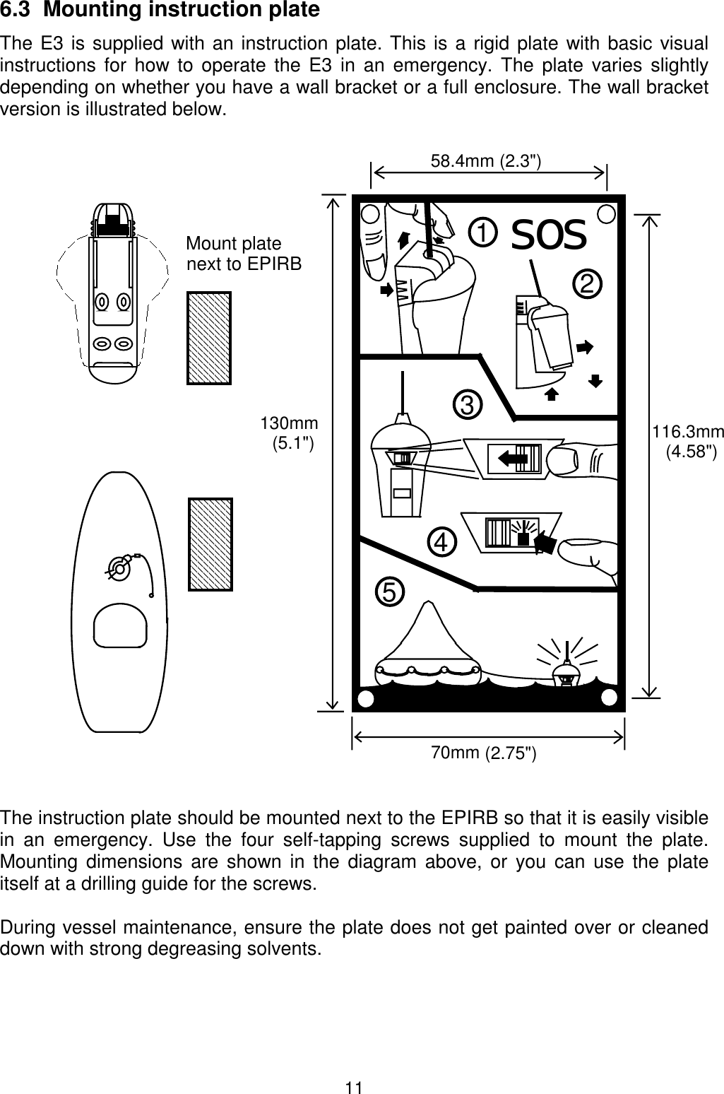 116.3  Mounting instruction plate The E3 is supplied with an instruction plate. This is a rigid plate with basic visualinstructions for how to operate the E3 in an emergency. The plate varies slightlydepending on whether you have a wall bracket or a full enclosure. The wall bracketversion is illustrated below.The instruction plate should be mounted next to the EPIRB so that it is easily visiblein an emergency. Use the four self-tapping screws supplied to mount the plate.Mounting dimensions are shown in the diagram above, or you can use the plateitself at a drilling guide for the screws.During vessel maintenance, ensure the plate does not get painted over or cleaneddown with strong degreasing solvents.sos2134558.4mm (2.3&quot;)70mm (2.75&quot;)130mm(5.1&quot;) 116.3mm(4.58&quot;)Mount platenext to EPIRB