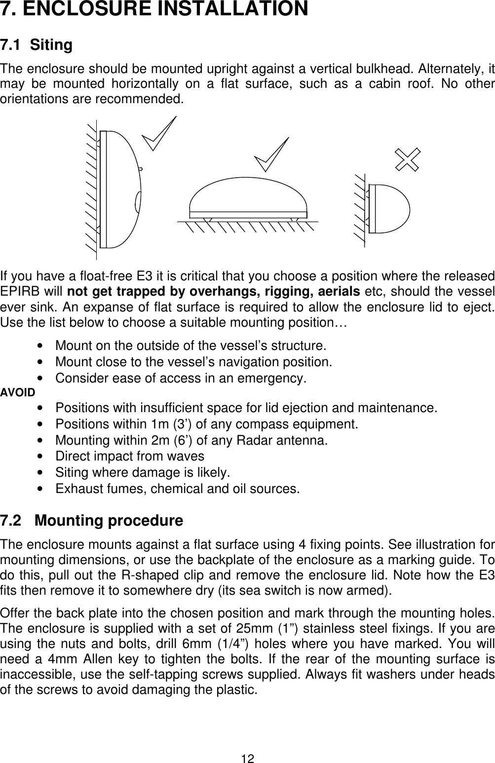 127. ENCLOSURE INSTALLATION7.1  SitingThe enclosure should be mounted upright against a vertical bulkhead. Alternately, itmay be mounted horizontally on a flat surface, such as a cabin roof. No otherorientations are recommended.If you have a float-free E3 it is critical that you choose a position where the releasedEPIRB will not get trapped by overhangs, rigging, aerials etc, should the vesselever sink. An expanse of flat surface is required to allow the enclosure lid to eject.Use the list below to choose a suitable mounting position…•  Mount on the outside of the vessel’s structure.•  Mount close to the vessel’s navigation position.•  Consider ease of access in an emergency.AVOID•  Positions with insufficient space for lid ejection and maintenance.•  Positions within 1m (3’) of any compass equipment.•  Mounting within 2m (6’) of any Radar antenna.•  Direct impact from waves•  Siting where damage is likely.•  Exhaust fumes, chemical and oil sources.7.2   Mounting procedureThe enclosure mounts against a flat surface using 4 fixing points. See illustration formounting dimensions, or use the backplate of the enclosure as a marking guide. Todo this, pull out the R-shaped clip and remove the enclosure lid. Note how the E3fits then remove it to somewhere dry (its sea switch is now armed).Offer the back plate into the chosen position and mark through the mounting holes.The enclosure is supplied with a set of 25mm (1”) stainless steel fixings. If you areusing the nuts and bolts, drill 6mm (1/4”) holes where you have marked. You willneed a 4mm Allen key to tighten the bolts. If the rear of the mounting surface isinaccessible, use the self-tapping screws supplied. Always fit washers under headsof the screws to avoid damaging the plastic.