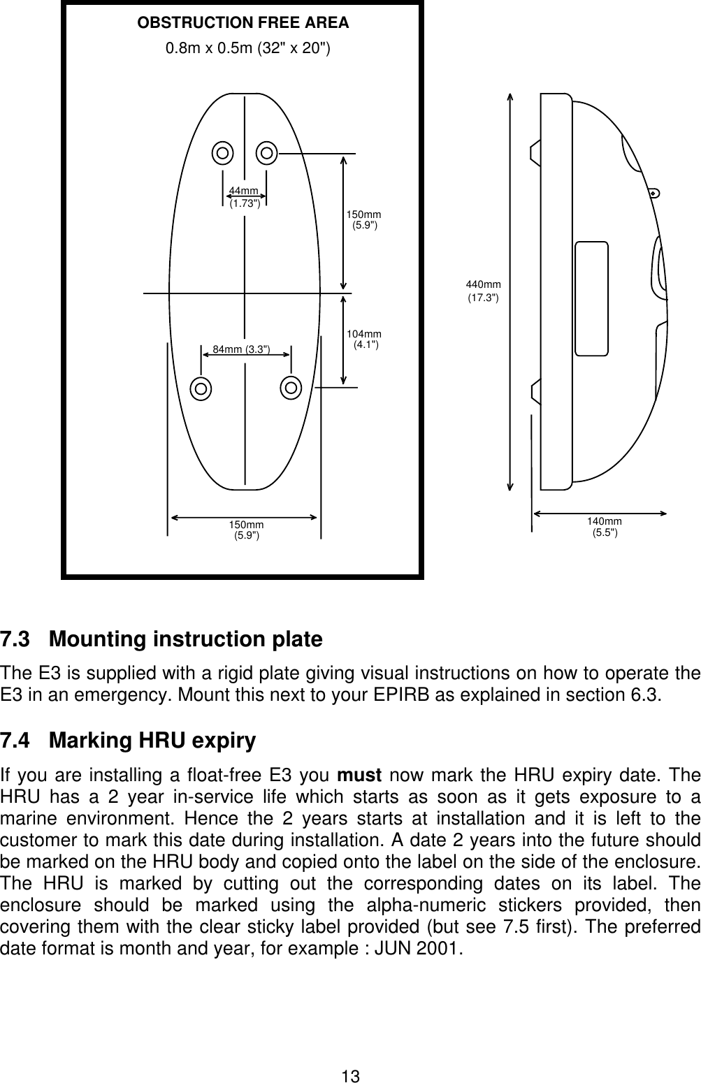 137.3   Mounting instruction plateThe E3 is supplied with a rigid plate giving visual instructions on how to operate theE3 in an emergency. Mount this next to your EPIRB as explained in section 6.3.7.4   Marking HRU expiryIf you are installing a float-free E3 you must now mark the HRU expiry date. TheHRU has a 2 year in-service life which starts as soon as it gets exposure to amarine environment. Hence the 2 years starts at installation and it is left to thecustomer to mark this date during installation. A date 2 years into the future shouldbe marked on the HRU body and copied onto the label on the side of the enclosure.The HRU is marked by cutting out the corresponding dates on its label. Theenclosure should be marked using the alpha-numeric stickers provided, thencovering them with the clear sticky label provided (but see 7.5 first). The preferreddate format is month and year, for example : JUN 2001.150mm(5.9&quot;)84mm (3.3&quot;)44mm(1.73&quot;)104mm(4.1&quot;)150mm(5.9&quot;)440mm(17.3&quot;)140mm(5.5&quot;)OBSTRUCTION FREE AREA0.8m x 0.5m (32&quot; x 20&quot;)