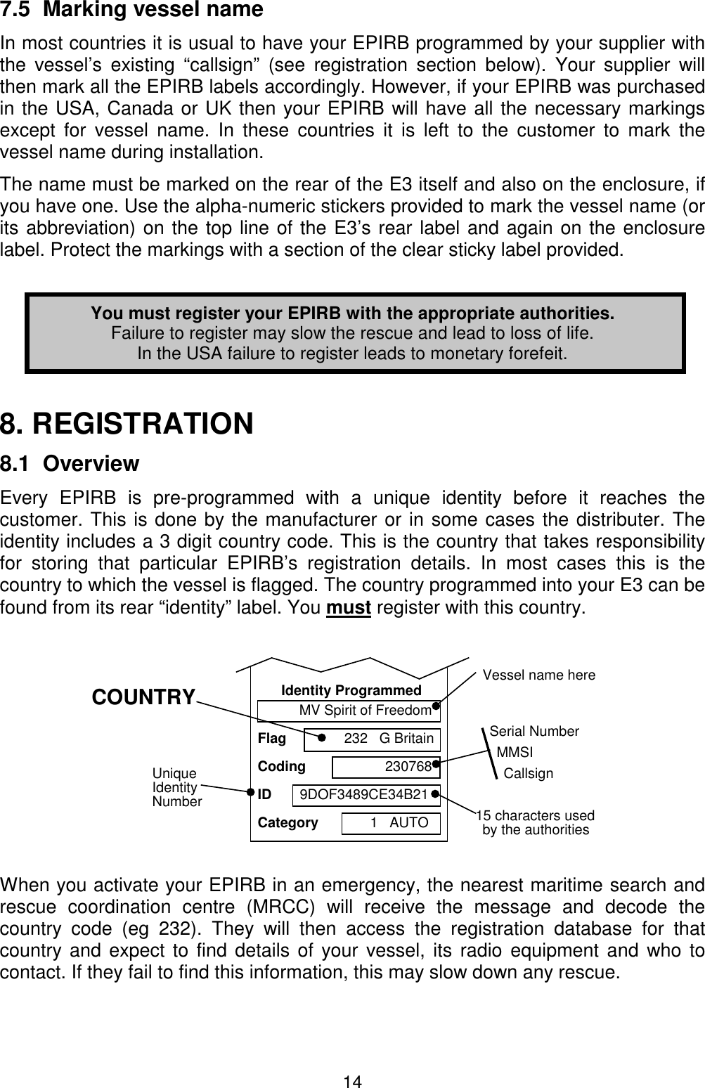 147.5  Marking vessel nameIn most countries it is usual to have your EPIRB programmed by your supplier withthe vessel’s existing “callsign” (see registration section below). Your supplier willthen mark all the EPIRB labels accordingly. However, if your EPIRB was purchasedin the USA, Canada or UK then your EPIRB will have all the necessary markingsexcept for vessel name. In these countries it is left to the customer to mark thevessel name during installation.The name must be marked on the rear of the E3 itself and also on the enclosure, ifyou have one. Use the alpha-numeric stickers provided to mark the vessel name (orits abbreviation) on the top line of the E3’s rear label and again on the enclosurelabel. Protect the markings with a section of the clear sticky label provided.You must register your EPIRB with the appropriate authorities.Failure to register may slow the rescue and lead to loss of life.In the USA failure to register leads to monetary forefeit.8. REGISTRATION8.1  OverviewEvery EPIRB is pre-programmed with a unique identity before it reaches thecustomer. This is done by the manufacturer or in some cases the distributer. Theidentity includes a 3 digit country code. This is the country that takes responsibilityfor storing that particular EPIRB’s registration details. In most cases this is thecountry to which the vessel is flagged. The country programmed into your E3 can befound from its rear “identity” label. You must register with this country.When you activate your EPIRB in an emergency, the nearest maritime search andrescue coordination centre (MRCC) will receive the message and decode thecountry code (eg 232). They will then access the registration database for thatcountry and expect to find details of your vessel, its radio equipment and who tocontact. If they fail to find this information, this may slow down any rescue.Identity ProgrammedFlagCodingCategoryIDMV Spirit of Freedom232   G Britain2307689DOF3489CE34B211   AUTOVessel name here15 characters usedby the authoritiesUniqueIdentityNumberSerial NumberMMSICallsignCOUNTRY