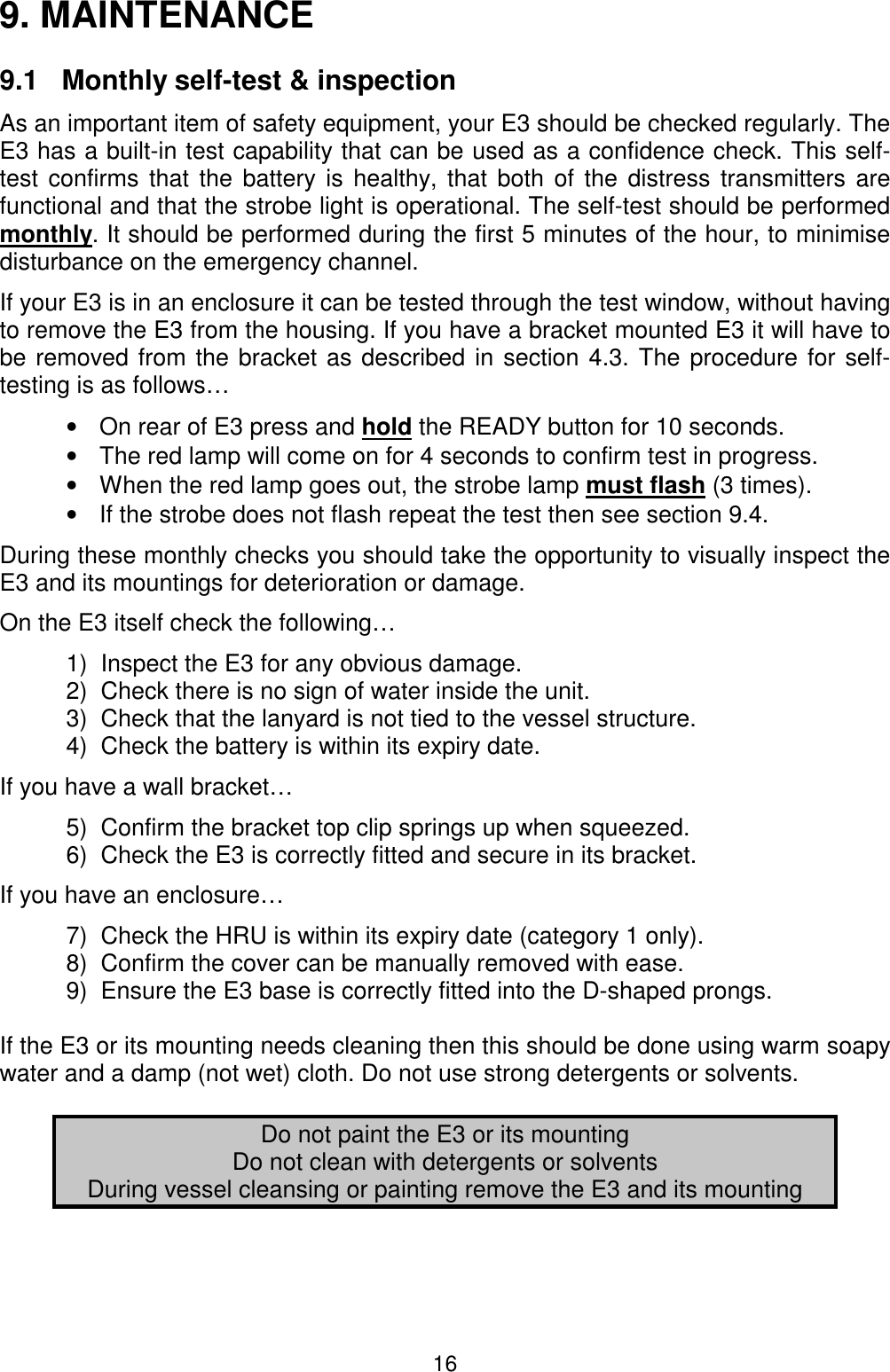 169. MAINTENANCE9.1   Monthly self-test &amp; inspectionAs an important item of safety equipment, your E3 should be checked regularly. TheE3 has a built-in test capability that can be used as a confidence check. This self-test confirms that the battery is healthy, that both of the distress transmitters arefunctional and that the strobe light is operational. The self-test should be performedmonthly. It should be performed during the first 5 minutes of the hour, to minimisedisturbance on the emergency channel.If your E3 is in an enclosure it can be tested through the test window, without havingto remove the E3 from the housing. If you have a bracket mounted E3 it will have tobe removed from the bracket as described in section 4.3. The procedure for self-testing is as follows…•  On rear of E3 press and hold the READY button for 10 seconds.•  The red lamp will come on for 4 seconds to confirm test in progress.•  When the red lamp goes out, the strobe lamp must flash (3 times).•  If the strobe does not flash repeat the test then see section 9.4.During these monthly checks you should take the opportunity to visually inspect theE3 and its mountings for deterioration or damage.On the E3 itself check the following…1)  Inspect the E3 for any obvious damage.2)  Check there is no sign of water inside the unit.3)  Check that the lanyard is not tied to the vessel structure.4)  Check the battery is within its expiry date.If you have a wall bracket…5)  Confirm the bracket top clip springs up when squeezed.6)  Check the E3 is correctly fitted and secure in its bracket.If you have an enclosure…7)  Check the HRU is within its expiry date (category 1 only).8)  Confirm the cover can be manually removed with ease.9)  Ensure the E3 base is correctly fitted into the D-shaped prongs.If the E3 or its mounting needs cleaning then this should be done using warm soapywater and a damp (not wet) cloth. Do not use strong detergents or solvents.Do not paint the E3 or its mountingDo not clean with detergents or solventsDuring vessel cleansing or painting remove the E3 and its mounting