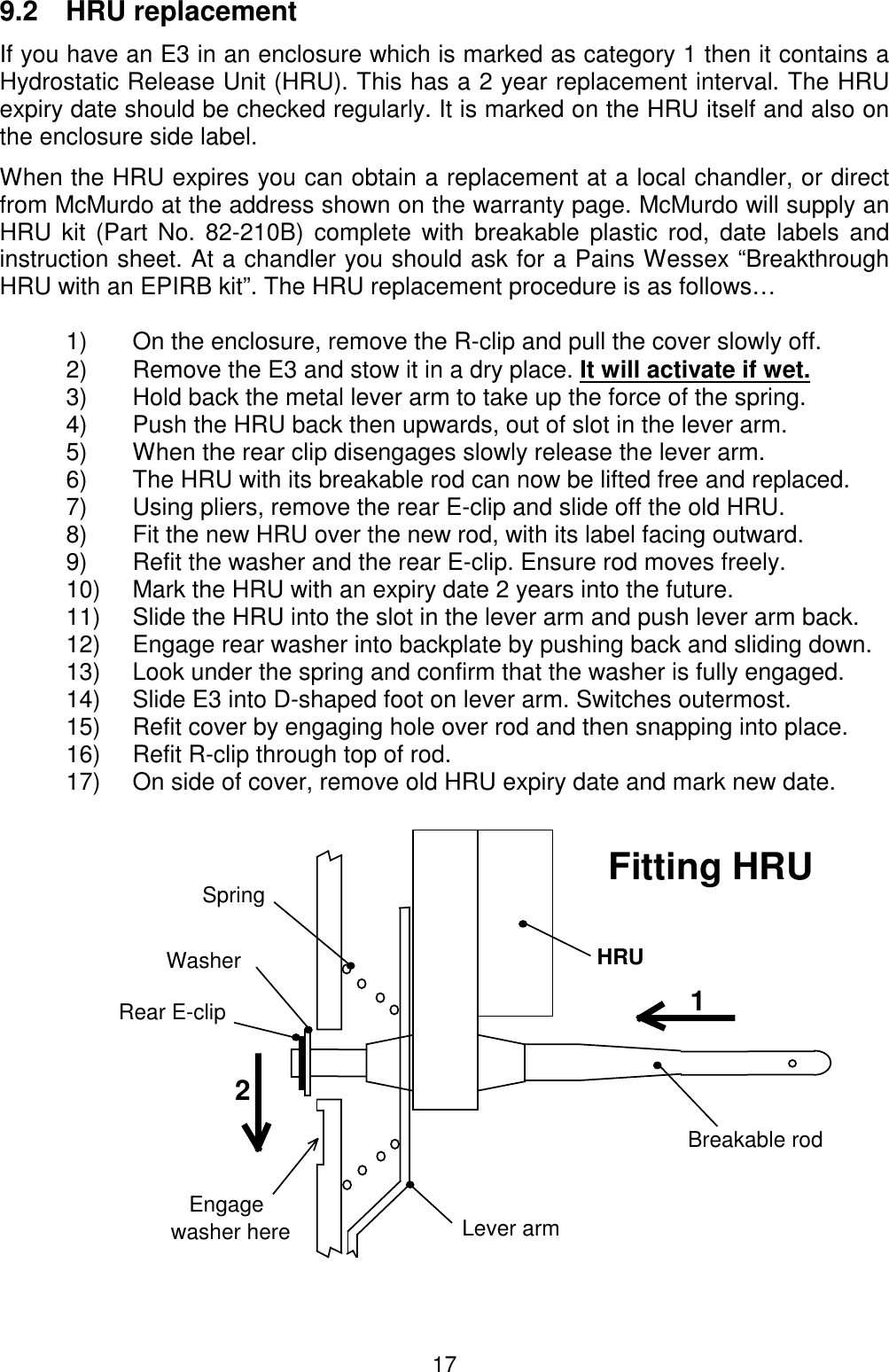 179.2 HRU replacementIf you have an E3 in an enclosure which is marked as category 1 then it contains aHydrostatic Release Unit (HRU). This has a 2 year replacement interval. The HRUexpiry date should be checked regularly. It is marked on the HRU itself and also onthe enclosure side label.When the HRU expires you can obtain a replacement at a local chandler, or directfrom McMurdo at the address shown on the warranty page. McMurdo will supply anHRU kit (Part No. 82-210B) complete with breakable plastic rod, date labels andinstruction sheet. At a chandler you should ask for a Pains Wessex “BreakthroughHRU with an EPIRB kit”. The HRU replacement procedure is as follows…1)   On the enclosure, remove the R-clip and pull the cover slowly off.2)   Remove the E3 and stow it in a dry place. It will activate if wet.3)   Hold back the metal lever arm to take up the force of the spring.4)   Push the HRU back then upwards, out of slot in the lever arm.5)   When the rear clip disengages slowly release the lever arm.6)   The HRU with its breakable rod can now be lifted free and replaced.7)   Using pliers, remove the rear E-clip and slide off the old HRU.8)   Fit the new HRU over the new rod, with its label facing outward.9)   Refit the washer and the rear E-clip. Ensure rod moves freely.10)  Mark the HRU with an expiry date 2 years into the future.11)  Slide the HRU into the slot in the lever arm and push lever arm back.12)  Engage rear washer into backplate by pushing back and sliding down.13)  Look under the spring and confirm that the washer is fully engaged.14)  Slide E3 into D-shaped foot on lever arm. Switches outermost.15)  Refit cover by engaging hole over rod and then snapping into place.16)  Refit R-clip through top of rod.17)  On side of cover, remove old HRU expiry date and mark new date.12Breakable rodHRULever armSpringEngagewasher hereRear E-clipFitting HRUWasher