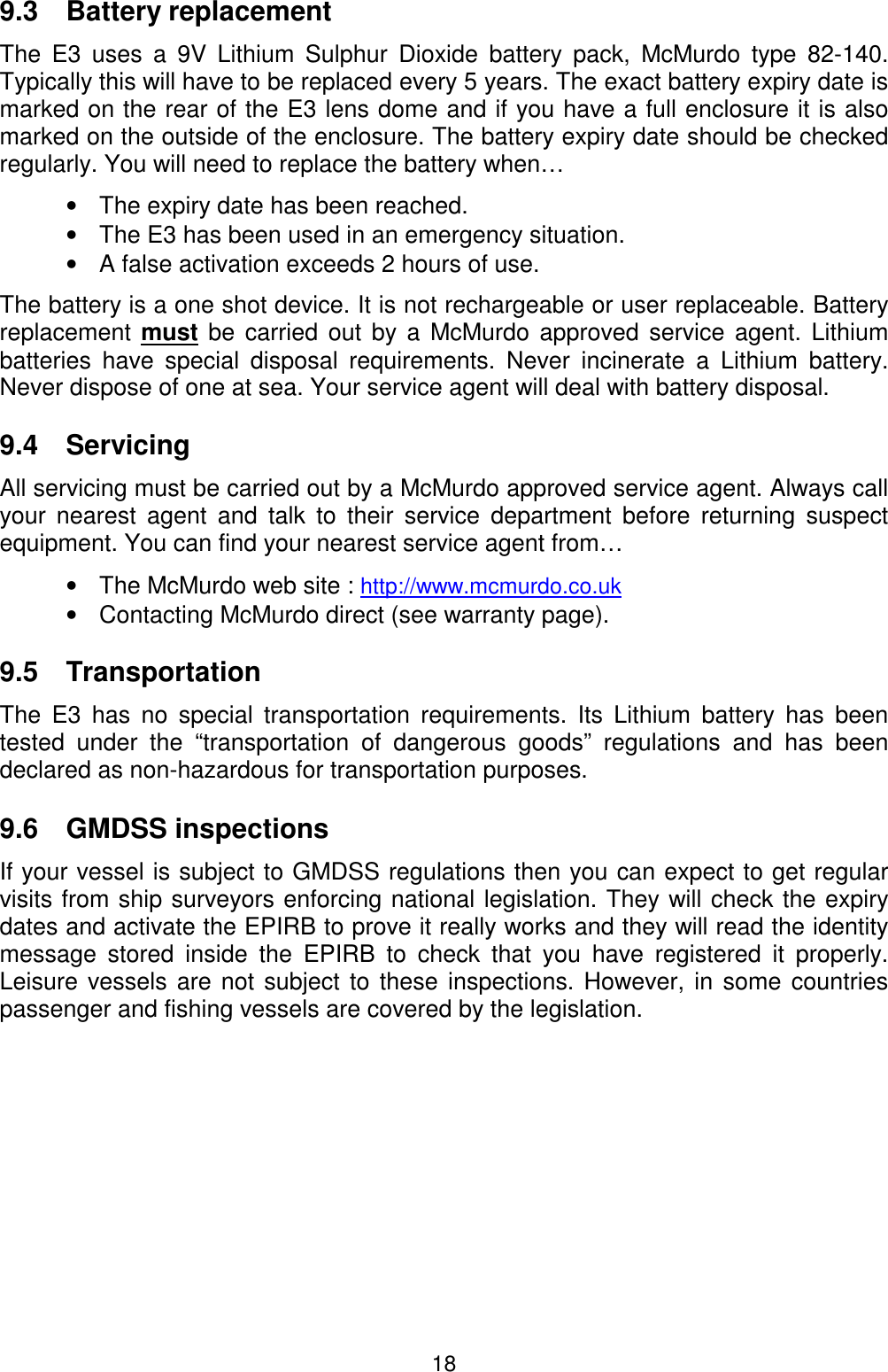 189.3 Battery replacementThe E3 uses a 9V Lithium Sulphur Dioxide battery pack, McMurdo type 82-140.Typically this will have to be replaced every 5 years. The exact battery expiry date ismarked on the rear of the E3 lens dome and if you have a full enclosure it is alsomarked on the outside of the enclosure. The battery expiry date should be checkedregularly. You will need to replace the battery when…•  The expiry date has been reached.•  The E3 has been used in an emergency situation.•  A false activation exceeds 2 hours of use.The battery is a one shot device. It is not rechargeable or user replaceable. Batteryreplacement must be carried out by a McMurdo approved service agent. Lithiumbatteries have special disposal requirements. Never incinerate a Lithium battery.Never dispose of one at sea. Your service agent will deal with battery disposal.9.4 ServicingAll servicing must be carried out by a McMurdo approved service agent. Always callyour nearest agent and talk to their service department before returning suspectequipment. You can find your nearest service agent from…•  The McMurdo web site : http://www.mcmurdo.co.uk•  Contacting McMurdo direct (see warranty page).9.5 TransportationThe E3 has no special transportation requirements. Its Lithium battery has beentested under the “transportation of dangerous goods” regulations and has beendeclared as non-hazardous for transportation purposes.9.6 GMDSS inspectionsIf your vessel is subject to GMDSS regulations then you can expect to get regularvisits from ship surveyors enforcing national legislation. They will check the expirydates and activate the EPIRB to prove it really works and they will read the identitymessage stored inside the EPIRB to check that you have registered it properly.Leisure vessels are not subject to these inspections. However, in some countriespassenger and fishing vessels are covered by the legislation.