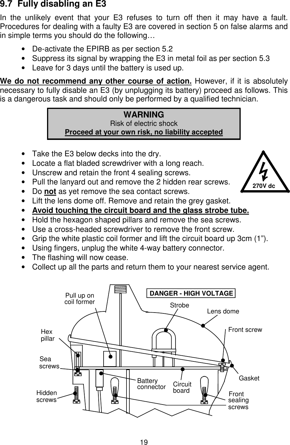 199.7  Fully disabling an E3In the unlikely event that your E3 refuses to turn off then it may have a fault.Procedures for dealing with a faulty E3 are covered in section 5 on false alarms andin simple terms you should do the following…•  De-activate the EPIRB as per section 5.2•  Suppress its signal by wrapping the E3 in metal foil as per section 5.3•  Leave for 3 days until the battery is used up.We do not recommend any other course of action. However, if it is absolutelynecessary to fully disable an E3 (by unplugging its battery) proceed as follows. Thisis a dangerous task and should only be performed by a qualified technician.WARNINGRisk of electric shockProceed at your own risk, no liability accepted•  Take the E3 below decks into the dry.•  Locate a flat bladed screwdriver with a long reach.•  Unscrew and retain the front 4 sealing screws.•  Pull the lanyard out and remove the 2 hidden rear screws.• Do not as yet remove the sea contact screws.•  Lift the lens dome off. Remove and retain the grey gasket.• Avoid touching the circuit board and the glass strobe tube.•  Hold the hexagon shaped pillars and remove the sea screws.•  Use a cross-headed screwdriver to remove the front screw.•  Grip the white plastic coil former and lift the circuit board up 3cm (1”).•  Using fingers, unplug the white 4-way battery connector.•  The flashing will now cease.•  Collect up all the parts and return them to your nearest service agent.270V dcStrobeFront screwGasketHiddenscrewsSeascrewsBatteryconnectorDANGER - HIGH VOLTAGEsealingscrewsFrontpillarHexPull up oncoil formerLens domeCircuitboard