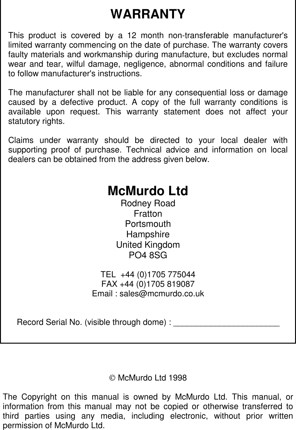 WARRANTYThis product is covered by a 12 month non-transferable manufacturer&apos;slimited warranty commencing on the date of purchase. The warranty coversfaulty materials and workmanship during manufacture, but excludes normalwear and tear, wilful damage, negligence, abnormal conditions and failureto follow manufacturer&apos;s instructions.The manufacturer shall not be liable for any consequential loss or damagecaused by a defective product. A copy of the full warranty conditions isavailable upon request. This warranty statement does not affect yourstatutory rights.Claims under warranty should be directed to your local dealer withsupporting proof of purchase. Technical advice and information on localdealers can be obtained from the address given below.McMurdo LtdRodney RoadFrattonPortsmouthHampshireUnited KingdomPO4 8SGTEL  +44 (0)1705 775044FAX +44 (0)1705 819087Email : sales@mcmurdo.co.ukRecord Serial No. (visible through dome) : _______________________ McMurdo Ltd 1998The Copyright on this manual is owned by McMurdo Ltd. This manual, orinformation from this manual may not be copied or otherwise transferred tothird parties using any media, including electronic, without prior writtenpermission of McMurdo Ltd.